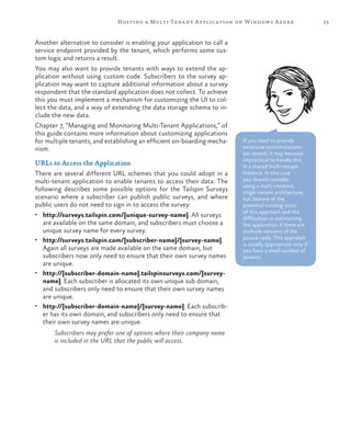 23Hosting a Multi-Tenant Application on Windows Azure
Another alternative to consider is enabling your application to call a
service endpoint provided by the tenant, which performs some cus-
tom logic and returns a result.
You may also want to provide tenants with ways to extend the ap-
plication without using custom code. Subscribers to the survey ap-
plication may want to capture additional information about a survey
respondent that the standard application does not collect. To achieve
this you must implement a mechanism for customizing the UI to col-
lect the data, and a way of extending the data storage schema to in-
clude the new data.
Chapter 7, “Managing and Monitoring Multi-Tenant Applications,” of
this guide contains more information about customizing applications
for multiple tenants, and establishing an efficient on-boarding mecha-
nism.
URLs to Access the Application
There are several different URL schemes that you could adopt in a
multi-tenant application to enable tenants to access their data. The
following describes some possible options for the Tailspin Surveys
scenario where a subscriber can publish public surveys, and where
public users do not need to sign in to access the survey:
•	 http://surveys.tailspin.com/{unique-survey-name}. All surveys
are available on the same domain, and subscribers must choose a
unique survey name for every survey.
•	 http://surveys.tailspin.com/{subscriber-name}/{survey-name}.
Again all surveys are made available on the same domain, but
subscribers now only need to ensure that their own survey names
are unique.
•	 http://{subscriber-domain-name}.tailspinsurveys.com/{survey-
name}. Each subscriber is allocated its own unique sub domain,
and subscribers only need to ensure that their own survey names
are unique.
•	 http://{subscriber-domain-name}/{survey-name}. Each subscrib-
er has its own domain, and subscribers only need to ensure that
their own survey names are unique.
Subscribers may prefer one of options where their company name
is included in the URL that the public will access.
If you need to provide
extensive customizations
per tenant, it may become
impractical to handle this
in a shared multi-tenant
instance. In this case
you should consider
using a multi-instance,
single-tenant architecture,
but beware of the
potential running costs
of this approach and the
difficulties in maintaining
the application if there are
multiple versions of the
source code. This approach
is usually appropriate only if
you have a small number of
tenants.
 