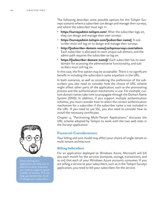 24 chapter two
The following describes some possible options for the Tailspin Sur-
veys scenario where a subscriber can design and manage their surveys,
and where the subscriber must sign in:
•	 https://surveyadmin.tailspin.com/. After the subscriber logs on,
they can design and manage their own surveys.
•	 https://surveyadmin.tailspin.com/{subscriber-name}. A sub-
scriber must still log on to design and manage their surveys.
•	 http://{subscriber-domain-name}.tailspinsurveys.com/admin.
Each subscriber is allocated its own unique sub domain, and the
admin path requires the subscriber to log on.
•	 https://{subscriber-domain-name}/. Each subscriber has its own
domain for accessing the administrative functionality, and sub-
scribers must still log on.
In this case, the first option may be acceptable. There is no significant
benefit in including the subscriber’s name anywhere in the URL.
In both scenarios, as well as considering the preferences of the sub-
scribers you also need to consider how the choice of URL scheme
might affect other parts of the application, such as the provisioning
process and the authentication mechanisms in use. For example, cus-
tom domain names take time to propagate through the Domain Name
System (DNS). In addition, if you support multiple authentication
schemes, you must consider how to select the correct authentication
mechanism for a subscriber if the subscriber name is not included in
the URL. If you need to use SSL, you also need to consider how to
install the necessary certificates.
Chapter 4, “Partitioning Multi-Tenant Applications,” discusses the
URL scheme adopted by Tailspin to work with the two web roles in
the Surveys application.
Financial Considerations
Your billing and cost model may affect your choice of single-tenant or
multi-tenant architecture.
Billing Subscribers
For an application deployed to Windows Azure, Microsoft will bill
you each month for the services (compute, storage, transactions, and
so on) that each of your Windows Azure accounts consumes. If you
are selling a service to your subscribers, such as in the Tailspin Surveys
application, you need to bill your subscribers for the service.
Stress testing your
application can help you to
determine what resources
you need to support a given
number of tenants. This can
help you decide how much
to charge your subscribers.
 