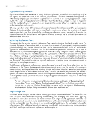 26 chapter two
Different Levels of Fixed Fees
If your subscriber base is a mixture of heavy users and light users, a standard monthly charge may be
too high to attract smaller users. In this scenario, you will need a variation on the second approach to
offer a range of packages for different usage levels. For example, in the Surveys application, Tailspin
might offer a light package at a lower monthly cost than the standard package. The light package may
limit the number of surveys a subscriber can create or the number of survey responses that a sub-
scriber can collect each month.
Offering a product where different subscribers can choose different features and/or quotas requires
that you design the product with that in mind. Such a requirement affects the product at all levels:
presentation, logic, and data. You will also need to undertake some market research to determine the
expected demand for the different packages at different prices to try to estimate your expected
revenue stream and costs.
Managing Application Costs
You can divide the running costs of a Windows Azure application into fixed and variable costs. For
example, if the cost of a compute node is $0.12 per hour, the cost of running two compute nodes (to
gain redundancy) 24x7 for one month is a fixed cost of approximately $180. If this is a multi-tenant
application, all the tenants share that cost. To reduce the cost per tenant you should try to have as
many tenants as possible sharing the application, without causing a negative impact on the applica-
tion’s performance. You also need to analyze the application’s performance characteristics to deter-
mine whether scaling up by using larger compute nodes or scaling out by adding additional instances
would be the best approach when demand increases. Chapter 5, “Maximizing Availability, Scalability,
and Elasticity,” discusses the pros and cons of scaling out by adding more instances compared to
scaling up by using larger instances.
Variable costs will depend on how many subscribers you have, and how those subscribers use the
application. In the Tailspin Surveys application, the number of surveys and the number of respondents
for each survey will largely determine monthly storage and transaction costs. Whether your applica-
tion is single-tenant or multi-tenant will not affect the cost per tenant; regardless of the model, a
specific tenant will require the same amount of storage and use the same number of compute cycles.
To manage these costs, you must make sure that your application uses these resources as efficiently
as possible.
For more information about estimating Windows Azure costs, see Chapter 6, “Evaluating Cloud
Hosting Costs” in the guide “Moving Applications to the Cloud.” You can find information about
storage costs by using the Windows Azure Pricing calculator, and in the blog post “Understanding
Windows Azure Storage Billing – Bandwidth, Transactions, and Capacity.”
Engineering Costs
Windows Azure bills you for the cost of running your application in the cloud. You must also con-
sider the costs associated with designing, implementing, and managing your application. Typically,
multi-tenant application elements are more complex than single-tenant application elements. For
example, you must consider how to isolate the tenants within an instance so that their data is kept
private, and consider how the actions of one tenant might affect the way the application behaves for
other tenants. This additional complexity can add considerably to the engineering costs associated
with both building a multi-tenant application, and managing it.
 