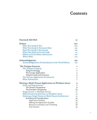 Contents
Foreword: Bill Hilf	 xi
Preface	xiii
Who This Guide Is For	 xiii
Why This Guide Is Pertinent Now	 xiv
How This Guide Is Structured	 xiv
What You Need to Use the Code	 xv
Where to Go for More Information	 xvi
Who’s Who	 xvi
Acknowledgments	xix
Acknowledgements of Contributors to the Third Edition	 xxi
The Tailspin Scenario	 1
The Tailspin Company	 1
Tailspin’s Strategy	 1
The Surveys Application	 2
Tailspin’s Goals and Concerns	 3
The Surveys Application Architecture	 5
More Information	 7
Hosting a Multi-Tenant Application on Windows Azure	 9
Goals and Requirements	 9
The Tenant’s Perspective	 9
The Provider’s Perspective	 10
Single Tenant vs. Multiple Tenant	 11
Multi-Tenancy Architecture in Windows Azure	 13
Selecting a Single-Tenant or Multi-Tenant Architecture	 14
Architectural Considerations	 14
Application Stability	 14
Making the Application Scalable	 15
Resource Limitations and Throttling	 18
Geo-location	19
v
 