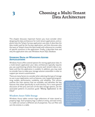 29
3 Choosing a Multi-Tenant
Data Architecture
This chapter discusses important factors you must consider when
designing the data architecture for multi-tenant applications, and ex-
plores how the Tailspin Surveys application uses data. It describes the
data model used by the Surveys application, and then discusses why
the team at Tailspin chose this data model with reference to a number
of specific scenarios in the application. Finally, it describes how and
why the application also uses Windows Azure SQL Database.
Storing Data in Windows Azure
Applications
Windows Azure offers several options for storing application data. In
a multi-tenant application your data architecture typically requires
you use a partitioning scheme that ensures each tenant’s data is iso-
lated, and that the application is scalable. In addition, you may need
to consider how to make your storage solution extensible in order to
support per tenant customization.
There are many factors to consider when selecting the type of storage
to use in your application, such as features, cost, supported program-
ming models, performance, scalability, and reliability. This section
outlines the main options that are available, and identifies the key
features that relate specifically to multi-tenancy. For a more general
discussion of the pros and cons of the data storage options, see the
associated patterns & practices guide “Moving Applications to the
Cloud.”
Windows Azure Table Storage
Windows Azure tables contain large collections of state stored as
property bags. Each property bag is called an entity, and each entity
in a table can contain a different set of properties. You can filter and
sort the entities in a table.
Windows Azure table
storage is often referred
to as schema-less because
every entity in a table
could have different set
of properties. However,
when all the entities in a
table have the same set of
properties (they have the
same schema) a Windows
Azure table is much like
a table in a traditional
database.
 