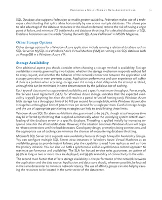 31Choosing a Multi-Tenant Data Architecture
SQL Database also supports federation to enable greater scalability. Federation makes use of a tech-
nique called sharding that splits tables horizontally by row across multiple databases. This allows you
to take advantage of the database resources in the cloud on demand, remove the risk of having a single
point of failure, and minimize I/O bottlenecks and database throttling. For a detailed discussion of SQL
Database Federation see the article “Scaling Out with SQL Azure Federation” in MSDN Magazine.
Other Storage Options
Other storage options for a Windows Azure application include running a relational database such as
SQL Server or MySQL in a Windows Azure Virtual Machine (VM), or running a no-SQL database such
as MongoDB in a Windows Azure VM.
Storage Availability
One additional aspect you should consider when choosing a storage method is availability. Storage
availability is mainly governed by two factors: whether the storage mechanism responds without fail
to every request, and whether the behavior of the network connection between the application and
storage constrains or even prevents access. Application performance and user experience will suffer
if there is a problem when accessing storage, even if it is only a short delay while the attempt is retried,
although this can be minimized in some circumstances by the judicious use of caching.
Each type of data store has a guaranteed availability and a specific maximum throughput. For example,
the Service Level Agreement (SLA) for Windows Azure storage indicates that the expected avail-
ability is 99.9% (anything less than this will result in a partial refund of hosting cost). Windows Azure
blob storage has a throughput limit of 60 MB per second for a single blob, while Windows Azure table
storage has a throughput limit of 500 entities per second for a single partition. Careful storage design
and the use of appropriate partitioning strategies can help to avoid hitting these limits.
Windows Azure SQL Database availability is also guaranteed to be 99.9%, though actual response time
may be affected by throttling that is applied automatically when the underlying system detects over-
loading of the database server or a specific database. Throttling is applied initially by increasing re-
sponse times for the affected database. However, if the situation continues Windows Azure will begin
to refuse connections until the load decreases. Good query design, promptly closing connections, and
the appropriate use of caching can minimize the chances of encountering database throttling.
Microsoft SQL Server 2012 supports new availability features through AlwaysOn Availability Groups.
You can configure multiple SQL Server 2012 instances in Windows Azure Virtual Machines as an
availability group to provide instant failover, plus the capability to read from replicas as well as from
the primary instance. You can also use both a synchronous and an asynchronous commit approach to
maximize performance and availability. The SLA for hosted service roles guarantees an uptime of
99.9% as long as two or more roles are deployed, and 99.9% availability of connectivity to the roles.
The second main factor that affects storage availability is the performance of the network between
the application and the data source. Application and data store should, wherever possible, be located
in the same datacenter to minimize network latency. The use of affinity groups can also help by caus-
ing the resources to be located in the same sector of the datacenter.
 