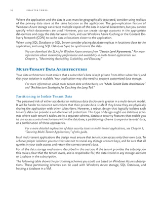 32 chapter three
Where the application and the data it uses must be geographically separated, consider using replicas
of the primary data store at the same location as the application. The geo-replication feature of
Windows Azure storage can create multiple copies of the data in several datacenters, but you cannot
specify which datacenters are used. However, you can create storage accounts in the appropriate
datacenters and copy the data between them, and use Windows Azure Caching or the Content De-
livery Network (CDN) to cache data at locations closer to the application.
When using SQL Database or SQL Server consider placing database replicas in locations close to the
application, and using SQL Database Sync to synchronize the data.
You can download the SLAs for Window Azure services from “Service Level Agreements.” For more
information about maximizing performance and availability in multi-tenant applications see
Chapter 5, “Maximizing Availability, Scalability, and Elasticity.”
Multi-Tenant Data Architectures
Your data architecture must ensure that a subscriber’s data is kept private from other subscribers, and
that your solution is scalable. Your application may also need to support customized data storage.
For more information about multi-tenant data architectures, see “Multi-Tenant Data Architecture”
and “Architecture Strategies for Catching the Long Tail.”
Partitioning to Isolate Tenant Data
The perceived risk of either accidental or malicious data disclosure is greater in a multi-tenant model.
It will be harder to convince subscribers that their private data is safe if they know they are physically
sharing the application with other subscribers. However, a robust design that logically isolates each
tenant’s data can provide a suitable level of protection. This type of design might use database sche-
mas where each tenant’s tables are in a separate schema, database security features that enable you
to use access control mechanisms within the database, a partitioning scheme to separate tenants’ data,
or a combination of these approaches.
For a more detailed exploration of data security issues in multi-tenant applications, see Chapter 6,
“Securing Multi-Tenant Applications,” of this guide.
In all multi-tenant applications the design must ensure that tenants can access only their own data. To
achieve proper isolation you must be sure not to reveal any storage account keys, and be sure that all
queries in your code access and return the correct tenant’s data.
For all the data storage mechanisms described in this section, if the tenant provides the subscription
this makes clear that the tenant owns, and is responsible for, the data stored in any storage account
or database in the subscription.
The following table shows the partitioning schemes you could use based on Windows Azure subscrip-
tions. These partitioning schemes can be used with Windows Azure storage, SQL Database, and
hosting a database in a VM.
 