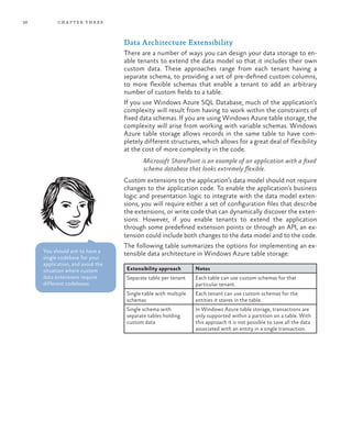 36 chapter three
Data Architecture Extensibility
There are a number of ways you can design your data storage to en-
able tenants to extend the data model so that it includes their own
custom data. These approaches range from each tenant having a
separate schema, to providing a set of pre-defined custom columns,
to more flexible schemas that enable a tenant to add an arbitrary
number of custom fields to a table.
If you use Windows Azure SQL Database, much of the application’s
complexity will result from having to work within the constraints of
fixed data schemas. If you are using Windows Azure table storage, the
complexity will arise from working with variable schemas. Windows
Azure table storage allows records in the same table to have com-
pletely different structures, which allows for a great deal of flexibility
at the cost of more complexity in the code.
Microsoft SharePoint is an example of an application with a fixed
schema database that looks extremely flexible.
Custom extensions to the application’s data model should not require
changes to the application code. To enable the application’s business
logic and presentation logic to integrate with the data model exten-
sions, you will require either a set of configuration files that describe
the extensions, or write code that can dynamically discover the exten-
sions. However, if you enable tenants to extend the application
through some predefined extension points or through an API, an ex-
tension could include both changes to the data model and to the code.
The following table summarizes the options for implementing an ex-
tensible data architecture in Windows Azure table storage:
Extensibility approach Notes
Separate table per tenant Each table can use custom schemas for that
particular tenant.
Single table with multiple
schemas
Each tenant can use custom schemas for the
entities it stores in the table.
Single schema with
separate tables holding
custom data
In Windows Azure table storage, transactions are
only supported within a partition on a table. With
this approach it is not possible to save all the data
associated with an entity in a single transaction.
You should aim to have a
single codebase for your
application, and avoid the
situation where custom
data extensions require
different codebases.
 