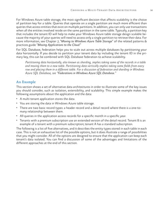 39Choosing a Multi-Tenant Data Architecture
For Windows Azure table storage, the most significant decision that affects scalability is the choice
of partition key for a table. Queries that operate on a single partition are much more efficient than
queries that access entities that exist on multiple partitions. In addition, you can only use transactions
when all the entities involved reside on the same partition in the same table. Typically, a partition key
that includes the tenant ID will help to make your Windows Azure table storage design scalable be-
cause the majority of your queries will need to access only a single partition to retrieve their data. For
more information, see Chapter 7, “Moving to Windows Azure Table Storage” of the related patterns &
practices guide “Moving Applications to the Cloud.”
For SQL Database, federation helps you to scale out across multiple databases by partitioning your
data horizontally. If you decide to partition your tenant data by including the tenant ID in the pri-
mary key, this can be combined with SQL Database federation to achieve scalability.
Partitioning data horizontally, also known as sharding, implies taking some of the records in a table
and moving them to a new table. Partitioning data vertically implies taking some fields from every
row and placing them in a different table. For a discussion of federation and sharding in Windows
Azure SQL Database, see “Federations in Windows Azure SQL Database.”
An Example
This section shows a set of alternative data architectures in order to illustrate some of the key issues
you should consider, such as isolation, extensibility, and scalability. This simple example makes the
following assumptions about the application and the data:
•	 A multi-tenant application stores the data.
•	 You are storing the data in Windows Azure table storage.
•	 There are two basic record types: a header record and a detail record where there is a one-to-
many relationship between them.
•	 All queries in the application access records for a specific month in a specific year.
•	 Tenants with a premium subscription use an extended version of the detail record. Tenant B is an
example of a tenant with a premium subscription; tenant A has a standard subscription.
The following is a list of five alternatives, and it describes the entity types stored in each table in each
case. This is not an exhaustive list of the possible options, but it does illustrate a range of possibilities
that you might consider. All of the options are designed to ensure that the application can keep each
tenant’s data isolated. You can find a discussion of some of the advantages and limitations of the
different approaches at the end of this section.
 
