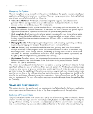42 chapter three
Comparing the Options
There is no right or wrong choice from the options listed above; the specific requirements of your
application will determine which one you choose. There are many considerations that might affect
your choice, some of which include the following:
•	 Transactional behavior. Windows Azure table storage only supports transactions within a
partition. If there is a requirement to support transactions that span the header and detail
records, options one and two provide this functionality.
•	 Query Performance. Queries against Windows Azure table storage perform best when you can
specify the partitions that contain the data in the query. You need to analyze the queries in your
application to decide on a partition scheme that can optimize their performance.
•	 Code complexity. Dealing with multi-schema tables is more complex than single-schema tables.
However, if you plan to have additional schema extensions or allow per tenant schema custom-
izations, it could be more complex to manage many different tables in addition to supporting
multiple schemas.
•	 Managing the data. Performing management operations such as backing up, creating and delet-
ing tenants, and logging may be easier if each tenant has its own set of tables.
•	 Scale out. For very large volumes of data and transactions, you may want to scale out to use
multiple Windows Azure storage accounts. You should chose an architecture that makes it easy
to divide your data across storage accounts, most likely by placing some tenants in one account
and others in a different one. For more information about scaling multi-tenant applications, see
Chapter 5, “Maximizing Availability, Scalability, and Elasticity.”
•	 Geo location. To reduce latency and improve performance you may want to store the data
belonging to a particular tenant in a particular datacenter. Again, your architecture should
support this type of partitioning.
The options shown above illustrate alternative approaches to storing multi-tenant data and do not
specifically address the issue of scalability. There is an anti-pattern for Windows Azure table storage
where you only append or prepend entities to a specific partition: all writes then go to the same
partition, limiting the scalability of the solution. A common way to implement this anti-pattern is to
use the current date as the table partition key, so in the options shown above you should verify
whether the anticipated volume of transactions means that a choice of month and year for the parti-
tion key is sub optimal. For more information, see the presentation Windows Azure Storage Deep Dive
on Channel 9.
Goals and Requirements
This section describes the specific goals and requirements that Tailspin has for the Surveys application
with respect to the architecture and design of the data storage elements of the application.
Isolation of Tenants’ Data
Tailspin wants to ensure that each tenant’s data is fully isolated from every other tenant’s data. When
a tenant publishes a survey it becomes publically available, but each tenant must be able to manage its
survey definitions privately. For example, a tenant can control when its surveys become publically vis-
ible. In addition, the survey response data must be confidential to the tenant who created the survey.
 