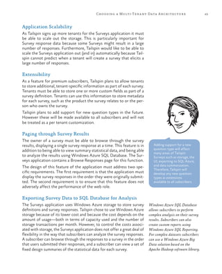 43Choosing a Multi-Tenant Data Architecture
Application Scalability
As Tailspin signs up more tenants for the Surveys application it must
be able to scale out the storage. This is particularly important for
Survey response data because some Surveys might result in a large
number of responses. Furthermore, Tailspin would like to be able to
scale the Surveys application out (and in) automatically because Tail-
spin cannot predict when a tenant will create a survey that elicits a
large number of responses.
Extensibility
As a feature for premium subscribers, Tailspin plans to allow tenants
to store additional, tenant-specific information as part of each survey.
Tenants must be able to store one or more custom fields as part of a
survey definition. Tenants can use this information to store metadata
for each survey, such as the product the survey relates to or the per-
son who owns the survey.
Tailspin plans to add support for new question types in the future.
However these will be made available to all subscribers and will not
be treated as a per tenant customization.
Paging through Survey Results
The owner of a survey must be able to browse through the survey
results, displaying a single survey response at a time. This feature is in
addition to being able to view summary statistical data, and being able
to analyze the results using Windows Azure SQL Database. The Sur-
veys application contains a Browse Responses page for this function.
The design of this feature of the application must address two spe-
cific requirements. The first requirement is that the application must
display the survey responses in the order they were originally submit-
ted. The second requirement is to ensure that this feature does not
adversely affect the performance of the web role.
Exporting Survey Data to SQL Database for Analysis
The Surveys application uses Windows Azure storage to store survey
definitions and survey responses. Tailspin chose to use Windows Azure
storage because of its lower cost and because the cost depends on the
amount of usage—both in terms of capacity used and the number of
storage transactions per month. However, to control the costs associ-
ated with storage, the Surveys application does not offer a great deal of
flexibility in the way that subscribers can analyze the survey responses.
A subscriber can browse through the responses to a survey in the order
that users submitted their responses, and a subscriber can view a set of
fixed design summaries of the statistical data for each survey.
Adding support for a new
question type will affect
many areas of Tailspin
Surveys such as storage, the
UI, exporting to SQL Azure,
and data summarization.
Therefore, Tailspin will
develop any new question
types as extensions
available to all subscribers.
Windows Azure SQL Database
allows subscribers to perform
complex analysis on their survey
results. Subscribers can also
create custom reports using
Windows Azure SQL Reporting.
For complex datasets subscribers
can use a Windows Azure Big
Data solution based on the
Apache Hadoop software library.
 