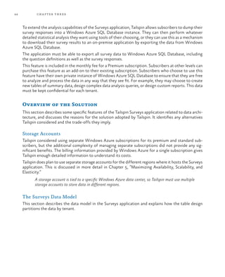 44 chapter three
To extend the analysis capabilities of the Surveys application, Tailspin allows subscribers to dump their
survey responses into a Windows Azure SQL Database instance. They can then perform whatever
detailed statistical analysis they want using tools of their choosing, or they can use this as a mechanism
to download their survey results to an on-premise application by exporting the data from Windows
Azure SQL Database.
The application must be able to export all survey data to Windows Azure SQL Database, including
the question definitions as well as the survey responses.
This feature is included in the monthly fee for a Premium subscription. Subscribers at other levels can
purchase this feature as an add-on to their existing subscription. Subscribers who choose to use this
feature have their own private instance of Windows Azure SQL Database to ensure that they are free
to analyze and process the data in any way that they see fit. For example, they may choose to create
new tables of summary data, design complex data analysis queries, or design custom reports. This data
must be kept confidential for each tenant.
Overview of the Solution
This section describes some specific features of the Tailspin Surveys application related to data archi-
tecture, and discusses the reasons for the solution adopted by Tailspin. It identifies any alternatives
Tailspin considered and the trade-offs they imply.
Storage Accounts
Tailspin considered using separate Windows Azure subscriptions for its premium and standard sub-
scribers, but the additional complexity of managing separate subscriptions did not provide any sig-
nificant benefits. The billing information provided by Windows Azure for a single subscription gives
Tailspin enough detailed information to understand its costs.
Tailspin does plan to use separate storage accounts for the different regions where it hosts the Surveys
application. This is discussed in more detail in Chapter 5, “Maximizing Availability, Scalability, and
Elasticity.”
A storage account is tied to a specific Windows Azure data center, so Tailspin must use multiple
storage accounts to store data in different regions.
The Surveys Data Model
This section describes the data model in the Surveys application and explains how the table design
partitions the data by tenant.
 