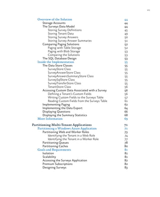 vii
Overview of the Solution	 44
Storage Accounts	 44
The Surveys Data Model	 44
Storing Survey Definitions	 45
Storing Tenant Data	 49
Storing Survey Answers	 50
Storing Survey Answer Summaries	 51
Comparing Paging Solutions	 52
Paging with Table Storage	 52
Paging with Blob Storage	 53
Comparing the Solutions	 53
The SQL Database Design	 53
Inside the Implementation	 55
The Data Store Classes	 55
SurveyStore Class	 55
SurveyAnswerStore Class	 55
SurveyAnswersSummaryStore Class	 55
SurveySqlStore Class	 55
SurveyTransferStore Class	 55
TenantStore Class	 56
Accessing Custom Data Associated with a Survey	 56
Defining a Tenant’s Custom Fields	 56
Writing Custom Fields to the Surveys Table	 57
Reading Custom Fields from the Surveys Table	 61
Implementing Paging	 62
Implementing the Data Export	 64
Displaying Questions	 66
Displaying the Summary Statistics 	 68
More Information	 69
Partitioning Multi-Tenant Applications	 71
Partitioning a Windows Azure Application	 71
Partitioning Web and Worker Roles	 73
Identifying the Tenant in a Web Role	 74
Identifying the Tenant in a Worker Role	 77
Partitioning Queues	 78
Partitioning Caches	 80
Goals and Requirements	 81
Isolation	81
Scalability	81
Accessing the Surveys Application	 82
Premium Subscriptions	 82
Designing Surveys	 83
 