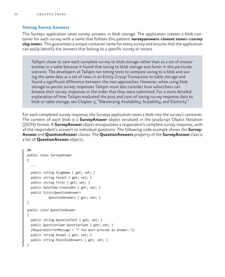 50 chapter three
Storing Survey Answers
The Surveys application saves survey answers in blob storage. The application creates a blob con-
tainer for each survey with a name that follows this pattern: surveyanswers-<tenant name>-<survey
slug name>. This guarantees a unique container name for every survey and ensures that the application
can easily identify the answers that belong to a specific survey or tenant.
Tailspin chose to save each complete survey to blob storage rather than as a set of answer
entities in a table because it found that saving to blob storage was faster in this particular
scenario. The developers at Tailspin ran timing tests to compare saving to a blob and sav-
ing the same data as a set of rows in an Entity Group Transaction to table storage and
found a significant difference between the two approaches. However, when using blob
storage to persist survey responses Tailspin must also consider how subscribers can
browse their survey responses in the order that they were submitted. For a more detailed
explanation of how Tailspin evaluated the pros and cons of saving survey response data to
blob or table storage, see Chapter 5, “Maximizing Availability, Scalability, and Elasticity.”
For each completed survey response, the Surveys application saves a blob into the survey’s container.
The content of each blob is a SurveyAnswer object serialized in the JavaScript Object Notation
(JSON) format. A SurveyAnswer object encapsulates a respondent’s complete survey response, with
all the respondent’s answers to individual questions. The following code example shows the Survey-
Answer and QuestionAnswer classes. The QuestionAnswers property of the SurveyAnswer class is
a list of QuestionAnswer objects.
C#
public class SurveyAnswer
{
...
public string SlugName { get; set; }
public string Tenant { get; set; }
public string Title { get; set; }
public DateTime CreatedOn { get; set; }
public IList<QuestionAnswer>
QuestionAnswers { get; set; }
}
public class QuestionAnswer
{
public string QuestionText { get; set; }
public QuestionType QuestionType { get; set; }
[Required(ErrorMessage = "* You must provide an answer.")]
public string Answer { get; set; }
public string PossibleAnswers { get; set; }
}
 