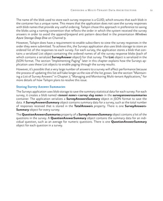 51Choosing a Multi-Tenant Data Architecture
The name of the blob used to store each survey response is a GUID, which ensures that each blob in
the container has a unique name. This means that the application does not save the survey responses
with blob names that provide any useful ordering. Tailspin chose this approach in preference to saving
the blobs using a naming convention that reflects the order in which the system received the survey
answers in order to avoid the append/prepend anti pattern described in the presentation Windows
Azure Storage Deep Dive on Channel 9.
However, Tailspin does have a requirement to enable subscribers to view the survey responses in the
order they were submitted. To achieve this, the Surveys application also uses blob storage to store an
ordered list of the responses to each survey. For each survey, the application stores a blob that con-
tains a serialized List object containing the ordered names of all the survey response blobs (each of
which contains a serialized SurveyAnswer object) for that survey. The List object is serialized in the
JSON format. The section “Implementing Paging” later in this chapter explains how the Surveys ap-
plication uses these List objects to enable paging through the survey results.
However, it’s possible that a very large number of answers to a survey will affect performance because
the process of updating this list will take longer as the size of the list grows. See the section “Maintain-
ing a List of Survey Answers” in Chapter 7, “Managing and Monitoring Multi-tenant Applications,” for
more details of how Tailspin plans to resolve this issue.
Storing Survey Answer Summaries
The Surveys application uses blob storage to save the summary statistical data for each survey. For each
survey, it creates a blob named <tenant name>-<survey slug name> in the surveyanswerssummaries
container. The application serializes a SurveyAnswersSummary object in JSON format to save the
data. A SurveyAnswersSummary object contains summary data for a survey, such as the total number
of responses received that is stored in the TotalAnswers property. There is one SurveyAnswers-
Summary object for every survey.
The QuestionAnswersSummaries property of a SurveyAnswersSummary object contains a list of the
questions in the survey. A QuestionAnswerSummary object contains the summary data for an indi-
vidual question, such as an average for numeric questions. There is one QuestionAnswerSummary
object for each question in a survey.
 