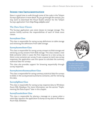 55Choosing a Multi-Tenant Data Architecture
Inside the Implementation
Now is a good time to walk through some of the code in the Tailspin
Surveys application in more detail. As you go through this section, you
may want to download the Visual Studio solution for the Tailspin
Surveys application from http://wag.codeplex.com/.
The Data Store Classes
The Surveys application uses store classes to manage storage. This
section briefly outlines the responsibilities of each of these store
classes.
SurveyStore Class
This class is responsible for saving survey definitions to table storage
and retrieving the definitions from table storage.
SurveyAnswerStore Class
This class is responsible for saving survey answers to blob storage and
retrieving survey answers from blob storage. This class creates a new
blob container when it saves the first response to a new survey, so
there is one container per survey. It uses a queue to track new survey
responses; the application uses this queue to calculate the summary
statistical data for surveys.
This class also provides support for browsing sequentially through
survey responses.
SurveyAnswersSummaryStore Class
This class is responsible for saving summary statistical data for surveys
to blobs in the surveyanswerssummaries container, and for retrieving
this data.
SurveySqlStore Class
This class is responsible for saving survey response data to Windows
Azure SQL Database. For more information, see the section “Imple-
menting the Data Export” later in this chapter.
SurveyTransferStore Class
This class is responsible for placing a message on a queue when a
subscriber requests the application to dump survey data to Windows
Azure SQL Database.
This class uses caching
to reduce latency when
retrieving survey definitions
for the public web site.
 