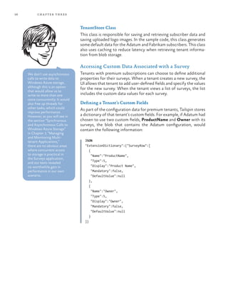 56 chapter three
TenantStore Class
This class is responsible for saving and retrieving subscriber data and
saving uploaded logo images. In the sample code, this class generates
some default data for the Adatum and Fabrikam subscribers. This class
also uses caching to reduce latency when retrieving tenant informa-
tion from blob storage.
Accessing Custom Data Associated with a Survey
Tenants with premium subscriptions can choose to define additional
properties for their surveys. When a tenant creates a new survey, the
UI allows that tenant to add user-defined fields and specify the values
for the new survey. When the tenant views a list of surveys, the list
includes the custom data values for each survey.
Defining a Tenant’s Custom Fields
As part of the configuration data for premium tenants, Tailspin stores
a dictionary of that tenant’s custom fields. For example, if Adatum had
chosen to use two custom fields, ProductName and Owner with its
surveys, the blob that contains the Adatum configuration, would
contain the following information:
JSON
"ExtensionDictionary":{"SurveyRow":[
{
"Name":"ProductName",
"Type":5,
"Display":"Product Name",
"Mandatory":false,
"DefaultValue":null
},
{
"Name":"Owner",
"Type":5,
"Display":"Owner",
"Mandatory":false,
"DefaultValue":null
}
]}
We don’t use asynchronous
calls to write data to
Windows Azure storage,
although this is an option
that would allow us to
write to more than one
store concurrently. It would
also free up threads for
other tasks, which could
improve performance.
However, as you will see in
the section “Synchronous
and Asynchronous Calls to
Windows Azure Storage”
in Chapter 7, “Managing
and Monitoring Multi-
tenant Applications,”
there are no obvious areas
where concurrent access
to storage is practical in
the Surveys application,
and our tests revealed
no worthwhile gain in
performance in our own
scenario.
 