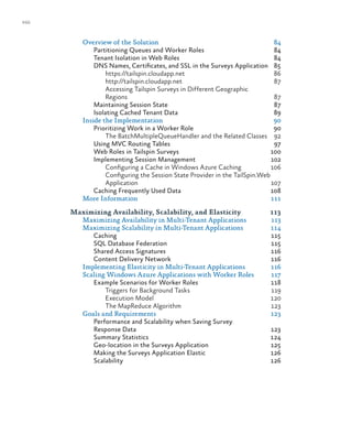 viii
Overview of the Solution	 84
Partitioning Queues and Worker Roles	 84
Tenant Isolation in Web Roles	 84
DNS Names, Certificates, and SSL in the Surveys Application	 85
https://tailspin.cloudapp.net	86
http://tailspin.cloudapp.net	87
Accessing Tailspin Surveys in Different Geographic
Regions	87
Maintaining Session State	 87
Isolating Cached Tenant Data	 89
Inside the Implementation	 90
Prioritizing Work in a Worker Role	 90
The BatchMultipleQueueHandler and the Related Classes 	 92
Using MVC Routing Tables	 97
Web Roles in Tailspin Surveys	 100
Implementing Session Management	 102
Configuring a Cache in Windows Azure Caching	 106
Configuring the Session State Provider in the TailSpin.Web
Application	107
Caching Frequently Used Data	 108
More Information	 111
Maximizing Availability, Scalability, and Elasticity	 113
Maximizing Availability in Multi-Tenant Applications	 113
Maximizing Scalability in Multi-Tenant Applications	 114
Caching	115
SQL Database Federation	 115
Shared Access Signatures	 116
Content Delivery Network	 116
Implementing Elasticity in Multi-Tenant Applications	 116
Scaling Windows Azure Applications with Worker Roles	 117
Example Scenarios for Worker Roles	 118
Triggers for Background Tasks	 119
Execution Model	 120
The MapReduce Algorithm 	 123
Goals and Requirements	 123
Performance and Scalability when Saving Survey
Response Data	 123
Summary Statistics	 124
Geo-location in the Surveys Application	 125
Making the Surveys Application Elastic	 126
Scalability	126
 