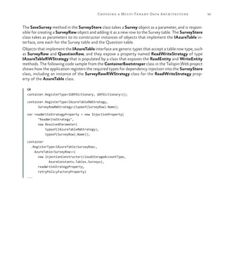 59Choosing a Multi-Tenant Data Architecture
The SaveSurvey method in the SurveyStore class takes a Survey object as a parameter, and is respon-
sible for creating a SurveyRow object and adding it as a new row to the Survey table. The SurveyStore
class takes as parameters to its constructor instances of objects that implement the IAzureTable in-
terface, one each for the Survey table and the Question table.
Objects that implement the IAzureTable interface are generic types that accept a table row type, such
as SurveyRow and QuestionRow, and they expose a property named ReadWriteStrategy of type
IAzureTableRWStrategy that is populated by a class that exposes the ReadEntity and WriteEntity
methods. The following code sample from the ContainerBootstraper class in the Tailspin.Web project
shows how the application registers the required types for dependency injection into the SurveyStore
class, including an instance of the SurveyRowRWStrategy class for the ReadWriteStrategy prop-
erty of the AzureTable class.
C#
container.RegisterType<IUDFDictionary, UDFDictionary>();
container.RegisterType<IAzureTableRWStrategy,
SurveyRowRWStrategy>(typeof(SurveyRow).Name);
var readWriteStrategyProperty = new InjectionProperty(
"ReadWriteStrategy",
new ResolvedParameter(
typeof(IAzureTableRWStrategy),
typeof(SurveyRow).Name));
container
.RegisterType<IAzureTable<SurveyRow>,
AzureTable<SurveyRow>>(
new InjectionConstructor(cloudStorageAccountType,
AzureConstants.Tables.Surveys),
readWriteStrategyProperty,
retryPolicyFactoryProperty)
...
 