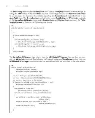 60 chapter three
The SaveSurvey method of the SurveyStore class saves a SurveyRow instance to table storage by
calling the Add method of the AzureTable instance. This method creates a new TableServiceContext
to use to access the Windows Azure table by calling the CreateContext method defined in the
AzureTable class. The CreateContext method hooks up the ReadEntity and WriteEntity methods
of the SurveyRowRWStrategy class to the ReadingEntity and WritingEntity events of the Table-
ServiceContext, as shown in the following code sample.
C#
private TableServiceContext CreateContext()
{
...
if (this.ReadWriteStrategy != null)
{
context.ReadingEntity += (sender, args)
=> this.ReadWriteStrategy.ReadEntity(context, args);
context.WritingEntity += (sender, args)
=> this.ReadWriteStrategy.WriteEntity(context, args);
}
return context;
}
The SurveyRowRWStrategy class inherits from the UDFModelRWStrategy class and does not over-
ride the WriteEntity method. The following code sample shows the WriteEntity method from the
UDFModelRWStrategy class, which creates the user-defined fields and adds them to the table schema.
C#
public virtual void WriteEntity(
TableServiceContext context,
ReadingWritingEntityEventArgs args)
{
var ns = XNamespace.Get(DATASERVICESNS);
var nsmd = XNamespace.Get(DATASERVICESMETADATANS);
var survey = args.Entity as SurveyRow;
if (survey != null && survey.UserDefinedFields != null
&& survey.UserDefinedFields.Count > 0)
{
var properties = args.Data
.Descendants(nsmd + "properties").First();
foreach (var udfItem in survey.UserDefinedFields)
{
var udfField = new XElement(ns + udfItem.Name,
udfItem.Value);
udfField.Add(new XAttribute(nsmd + "type",
udfItem.GetEdmType()));
properties.Add(udfField);
}
}
}
 