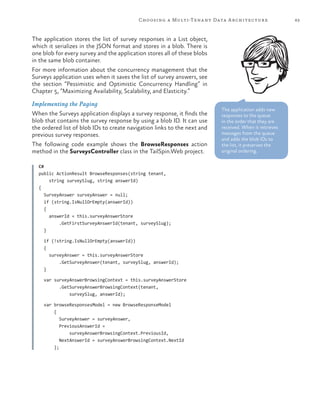 63Choosing a Multi-Tenant Data Architecture
The application stores the list of survey responses in a List object,
which it serializes in the JSON format and stores in a blob. There is
one blob for every survey and the application stores all of these blobs
in the same blob container.
For more information about the concurrency management that the
Surveys application uses when it saves the list of survey answers, see
the section “Pessimistic and Optimistic Concurrency Handling” in
Chapter 5, “Maximizing Availability, Scalability, and Elasticity.”
Implementing the Paging
When the Surveys application displays a survey response, it finds the
blob that contains the survey response by using a blob ID. It can use
the ordered list of blob IDs to create navigation links to the next and
previous survey responses.
The following code example shows the BrowseResponses action
method in the SurveysController class in the TailSpin.Web project.
C#
public ActionResult BrowseResponses(string tenant,
string surveySlug, string answerId)
{
SurveyAnswer surveyAnswer = null;
if (string.IsNullOrEmpty(answerId))
{
answerId = this.surveyAnswerStore
.GetFirstSurveyAnswerId(tenant, surveySlug);
}
if (!string.IsNullOrEmpty(answerId))
{
surveyAnswer = this.surveyAnswerStore
.GetSurveyAnswer(tenant, surveySlug, answerId);
}
var surveyAnswerBrowsingContext = this.surveyAnswerStore
.GetSurveyAnswerBrowsingContext(tenant,
surveySlug, answerId);
var browseResponsesModel = new BrowseResponseModel
{
SurveyAnswer = surveyAnswer,
PreviousAnswerId =
surveyAnswerBrowsingContext.PreviousId,
NextAnswerId = surveyAnswerBrowsingContext.NextId
};
The application adds new
responses to the queue
in the order that they are
received. When it retrieves
messages from the queue
and adds the blob IDs to
the list, it preserves the
original ordering.
 