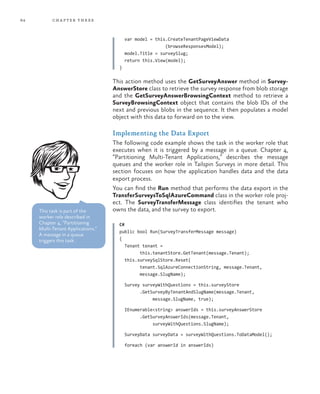 64 chapter three
var model = this.CreateTenantPageViewData
(browseResponsesModel);
model.Title = surveySlug;
return this.View(model);
}
This action method uses the GetSurveyAnswer method in Survey-
AnswerStore class to retrieve the survey response from blob storage
and the GetSurveyAnswerBrowsingContext method to retrieve a
SurveyBrowsingContext object that contains the blob IDs of the
next and previous blobs in the sequence. It then populates a model
object with this data to forward on to the view.
Implementing the Data Export
The following code example shows the task in the worker role that
executes when it is triggered by a message in a queue. Chapter 4,
“Partitioning Multi-Tenant Applications,” describes the message
queues and the worker role in Tailspin Surveys in more detail. This
section focuses on how the application handles data and the data
export process.
You can find the Run method that performs the data export in the
TransferSurveysToSqlAzureCommand class in the worker role proj-
ect. The SurveyTransferMessage class identifies the tenant who
owns the data, and the survey to export.
C#
public bool Run(SurveyTransferMessage message)
{
Tenant tenant =
this.tenantStore.GetTenant(message.Tenant);
this.surveySqlStore.Reset(
tenant.SqlAzureConnectionString, message.Tenant,
message.SlugName);
Survey surveyWithQuestions = this.surveyStore
.GetSurveyByTenantAndSlugName(message.Tenant,
message.SlugName, true);
IEnumerable<string> answerIds = this.surveyAnswerStore
.GetSurveyAnswerIds(message.Tenant,
surveyWithQuestions.SlugName);
SurveyData surveyData = surveyWithQuestions.ToDataModel();
foreach (var answerId in answerIds)
This task is part of the
worker role described in
Chapter 4, “Partitioning
Multi-Tenant Applications.”
A message in a queue
triggers this task.
 