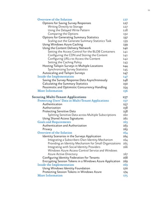 ix
Overview of the Solution	 127
Options for Saving Survey Responses	 127
Writing Directly to Storage	 127
Using the Delayed Write Pattern	 128
Comparing the Options	 132
Options for Generating Summary Statistics	 137
Scaling out the Generate Summary Statistics Task	 139
Using Windows Azure Caching	 139
Using the Content Delivery Network	 140
Setting the Access Control for the BLOB Containers	 141
Configuring the CDN and Storing the Content	 141
Configuring URLs to Access the Content	 142
Setting the Caching Policy	 143
Hosting Tailspin Surveys in Multiple Locations	 144
Synchronizing Survey Statistics	 145
Autoscaling and Tailspin Surveys	 147
Inside the Implementation	 147
Saving the Survey Response Data Asynchronously	 148
Calculating the Summary Statistics	 150
Pessimistic and Optimistic Concurrency Handling	 154
More Information	 156
Securing Multi-Tenant Applications	 157
Protecting Users’ Data in Multi-Tenant Applications	 157
Authentication	157
Authorization	158
Protecting Sensitive Data	 158
Splitting Sensitive Data across Multiple Subscriptions	 160
Using Shared Access Signatures	 161
Goals and Requirements	 163
Authentication and Authorization	 163
Privacy	163
Overview of the Solution	 164
Identity Scenarios in the Surveys Application	 164
Integrating a Subscribers Own Identity Mechanism	 164
Providing an Identity Mechanism for Small Organizations	 165
Integrating with Social Identity Providers	 166
Windows Azure Access Control Service and Windows
Azure Active Directory	 167
Configuring Identity Federation for Tenants	 168
Encrypting Session Tokens in a Windows Azure Application	 169
Inside the Implementation	 169
Using Windows Identity Foundation	 170
Protecting Session Tokens in Windows Azure	 174
More Information	 175
 