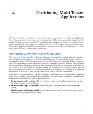 71
This chapter examines architectural and implementation considerations in the Surveys application
from the perspective of building a multi-tenant application. Questions such as how to partition the
application, how users will interact with the application, how you can configure it for multiple tenants,
and how you handle session state and caching are all directly relevant to a multi-tenant architecture.
This chapter describes how Tailspin resolved these questions for the Surveys application. For other
applications, different choices may be appropriate.
Partitioning a Windows Azure Application
There are two related reasons for partitioning a Windows Azure application. First, physically partition-
ing the application enables you to scale the application out. For example, by running multiple in-
stances of the worker roles in the application you can achieve higher throughput and faster processing
times. Second, in a multi-tenant application, you either logically or physically partition the application
to provide isolation between the tenants. Isolating tenants’ data helps to ensure that data belonging
to a tenant is kept private but also helps to manage the application. For example, you may want to
provide different levels of service to different tenants by scaling them out differently, or provide a
different set of features to some tenants based on the type of subscription they have.
A Windows Azure application is typically comprised of multiple elements such as worker roles, web
roles, queues, storage, and caching. If your application is a multi-tenant application, you can chose
between different models for each of these elements:
•	 Single instance, multi-tenant model. For example, a single instance of a queue handles messages
for all the tenants in your application.
•	 Multi-instance, single-tenant model. For example, each tenant has its own private message
queue.
•	 Multi-instance, multi-tenant model. For example, premium tenants each have their own queues,
but standard tenants use a shared queue.
4 Partitioning Multi-Tenant
Applications
 