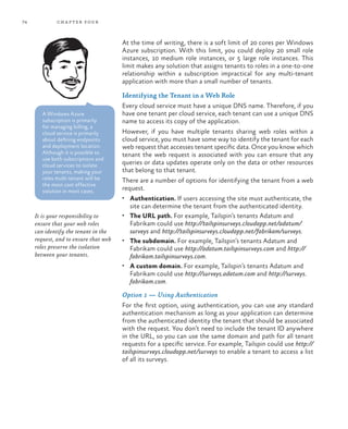 74 chapter four
At the time of writing, there is a soft limit of 20 cores per Windows
Azure subscription. With this limit, you could deploy 20 small role
instances, 10 medium role instances, or 5 large role instances. This
limit makes any solution that assigns tenants to roles in a one-to-one
relationship within a subscription impractical for any multi-tenant
application with more than a small number of tenants.
Identifying the Tenant in a Web Role
Every cloud service must have a unique DNS name. Therefore, if you
have one tenant per cloud service, each tenant can use a unique DNS
name to access its copy of the application.
However, if you have multiple tenants sharing web roles within a
cloud service, you must have some way to identify the tenant for each
web request that accesses tenant specific data. Once you know which
tenant the web request is associated with you can ensure that any
queries or data updates operate only on the data or other resources
that belong to that tenant.
There are a number of options for identifying the tenant from a web
request.
•	 Authentication. If users accessing the site must authenticate, the
site can determine the tenant from the authenticated identity.
•	 The URL path. For example, Tailspin’s tenants Adatum and
Fabrikam could use http://tailspinsurveys.cloudapp.net/adatum/
surveys and http://tailspinsurveys.cloudapp.net/fabrikam/surveys.
•	 The subdomain. For example, Tailspin’s tenants Adatum and
Fabrikam could use http://adatum.tailspinsurveys.com and http://
fabrikam.tailspinsurveys.com.
•	 A custom domain. For example, Tailspin’s tenants Adatum and
Fabrikam could use http://surveys.adatum.com and http://surveys.
fabrikam.com.
Option 1 — Using Authentication
For the first option, using authentication, you can use any standard
authentication mechanism as long as your application can determine
from the authenticated identity the tenant that should be associated
with the request. You don’t need to include the tenant ID anywhere
in the URL, so you can use the same domain and path for all tenant
requests for a specific service. For example, Tailspin could use http://
tailspinsurveys.cloudapp.net/surveys to enable a tenant to access a list
of all its surveys.
It is your responsibility to
ensure that your web roles
can identify the tenant in the
request, and to ensure that web
roles preserve the isolation
between your tenants.
A Windows Azure
subscription is primarily
for managing billing, a
cloud service is primarily
about defining endpoints
and deployment location.
Although it is possible to
use both subscriptions and
cloud services to isolate
your tenants, making your
roles multi-tenant will be
the most cost effective
solution in most cases.
 