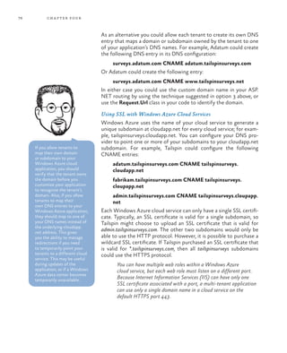 76 chapter four
As an alternative you could allow each tenant to create its own DNS
entry that maps a domain or subdomain owned by the tenant to one
of your application’s DNS names. For example, Adatum could create
the following DNS entry in its DNS configuration:
surveys.adatum.com CNAME adatum.tailspinsurveys.com
Or Adatum could create the following entry:
surveys.adatum.com CNAME www.tailspinsurveys.net
In either case you could use the custom domain name in your ASP.
NET routing by using the technique suggested in option 3 above, or
use the Request.Url class in your code to identify the domain.
Using SSL with Windows Azure Cloud Services
Windows Azure uses the name of your cloud service to generate a
unique subdomain at cloudapp.net for every cloud service; for exam-
ple, tailspinsurveys.cloudapp.net. You can configure your DNS pro-
vider to point one or more of your subdomains to your cloudapp.net
subdomain. For example, Tailspin could configure the following
CNAME entries:
adatum.tailspinsurveys.com CNAME tailspinsurveys.
cloudapp.net
fabrikam.tailspinsurveys.com CNAME tailspinsurveys.
cloupapp.net
admin.tailspinsurveys.com CNAME tailspinsurveys.cloupapp.
net
Each Windows Azure cloud service can only have a single SSL certifi-
cate. Typically, an SSL certificate is valid for a single subdomain, so
Tailspin might choose to upload an SSL certificate that is valid for
admin.tailspinsurveys.com. The other two subdomains would only be
able to use the HTTP protocol. However, it is possible to purchase a
wildcard SSL certificate. If Tailspin purchased an SSL certificate that
is valid for *.tailspinsurveys.com, then all tailspinsurveys subdomains
could use the HTTPS protocol.
You can have multiple web roles within a Windows Azure
cloud service, but each web role must listen on a different port.
Because Internet Information Services (IIS) can have only one
SSL certificate associated with a port, a multi-tenant application
can use only a single domain name in a cloud service on the
default HTTPS port 443.
If you allow tenants to
map their own domain
or subdomain to your
Windows Azure cloud
application, you should
verify that the tenant owns
the domain before you
customize your application
to recognize the tenant’s
domain. Also, if you allow
tenants to map their
own DNS entries to your
Windows Azure application,
they should map to one of
your DNS names instead of
the underlying cloudapp.
net address. This gives
you the ability to manage
redirections if you need
to temporarily point your
tenants to a different cloud
service. This may be useful
during updates of the
application, or if a Windows
Azure data center becomes
temporarily unavailable.
 