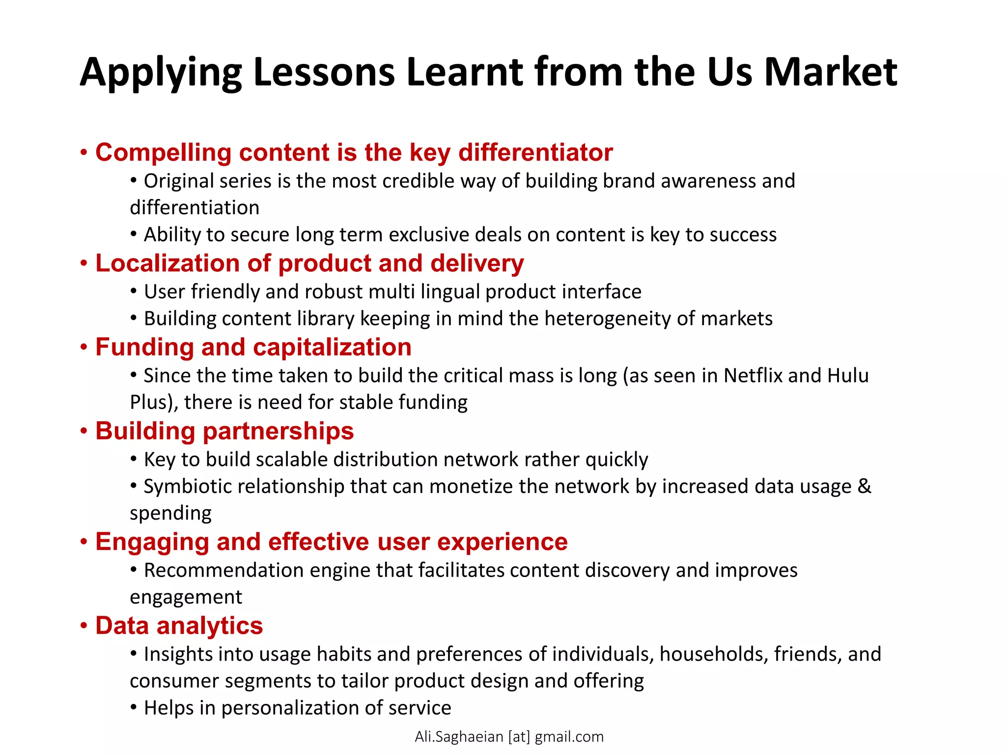 Applying Lessons Learnt from the Us Market
• Compelling content is the key differentiator
• Original series is the most credible way of building brand awareness and
differentiation
• Ability to secure long term exclusive deals on content is key to success
• Localization of product and delivery
• User friendly and robust multi lingual product interface
• Building content library keeping in mind the heterogeneity of markets
• Funding and capitalization
• Since the time taken to build the critical mass is long (as seen in Netflix and Hulu
Plus), there is need for stable funding
• Building partnerships
• Key to build scalable distribution network rather quickly
• Symbiotic relationship that can monetize the network by increased data usage &
spending
• Engaging and effective user experience
• Recommendation engine that facilitates content discovery and improves
engagement
• Data analytics
• Insights into usage habits and preferences of individuals, households, friends, and
consumer segments to tailor product design and offering
• Helps in personalization of service
Ali.Saghaeian [at] gmail.com
 