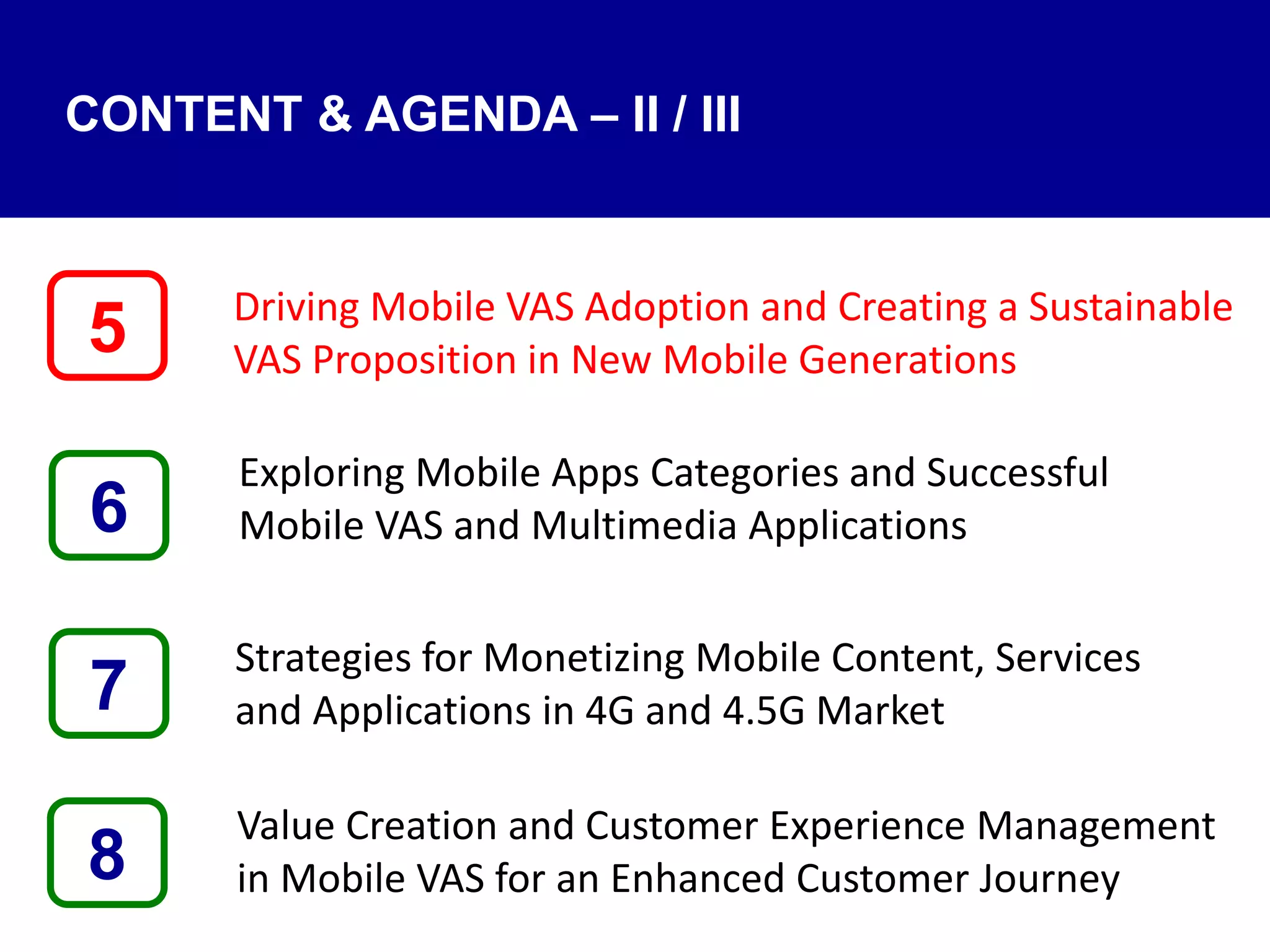 Driving Mobile VAS Adoption and Creating a Sustainable
VAS Proposition in New Mobile Generations
Exploring Mobile Apps Categories and Successful
Mobile VAS and Multimedia Applications
Strategies for Monetizing Mobile Content, Services
and Applications in 4G and 4.5G Market
Value Creation and Customer Experience Management
in Mobile VAS for an Enhanced Customer Journey8
5
7
6
CONTENT & AGENDA – II / III
 