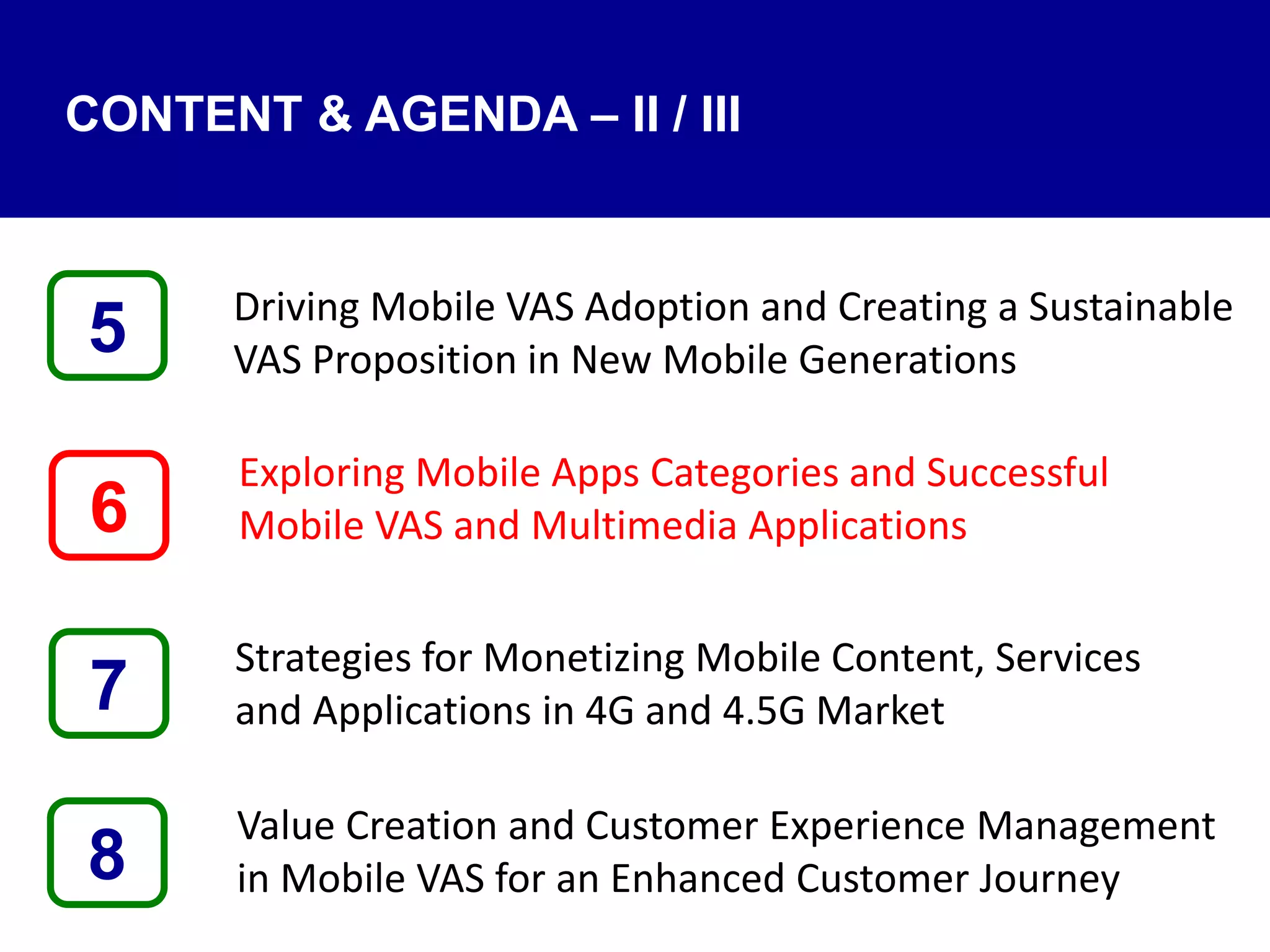 Driving Mobile VAS Adoption and Creating a Sustainable
VAS Proposition in New Mobile Generations
Exploring Mobile Apps Categories and Successful
Mobile VAS and Multimedia Applications
Strategies for Monetizing Mobile Content, Services
and Applications in 4G and 4.5G Market
Value Creation and Customer Experience Management
in Mobile VAS for an Enhanced Customer Journey8
5
7
6
CONTENT & AGENDA – II / III
 