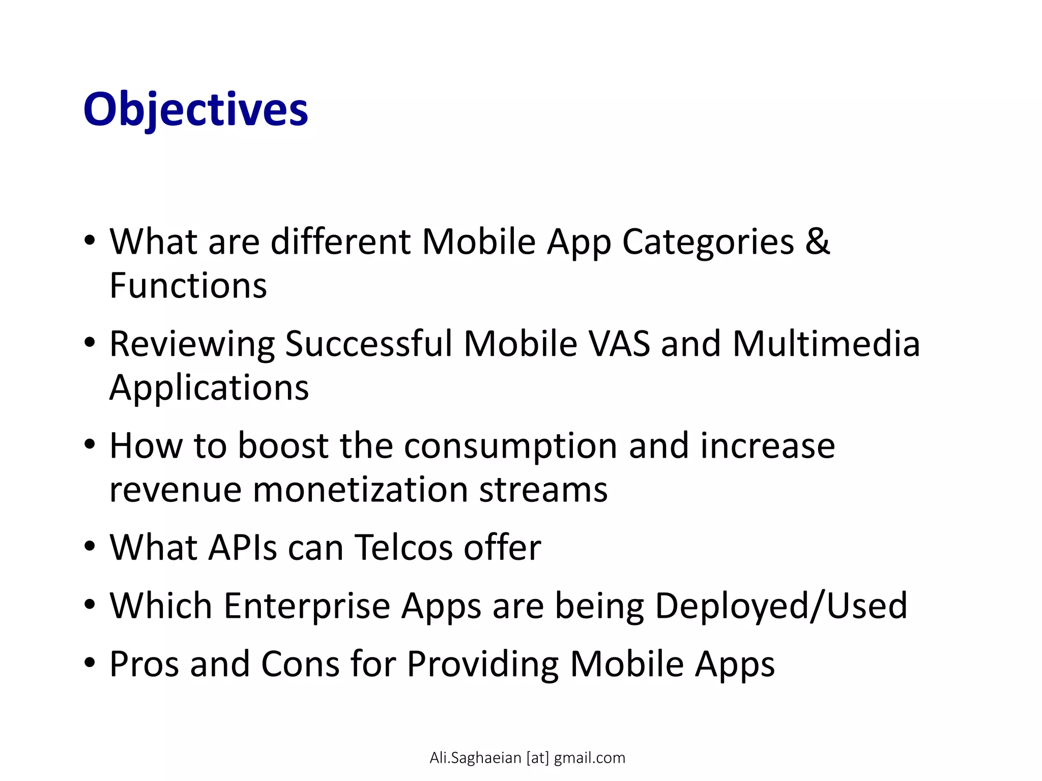 Objectives
• What are different Mobile App Categories &
Functions
• Reviewing Successful Mobile VAS and Multimedia
Applications
• How to boost the consumption and increase
revenue monetization streams
• What APIs can Telcos offer
• Which Enterprise Apps are being Deployed/Used
• Pros and Cons for Providing Mobile Apps
Ali.Saghaeian [at] gmail.com
 
