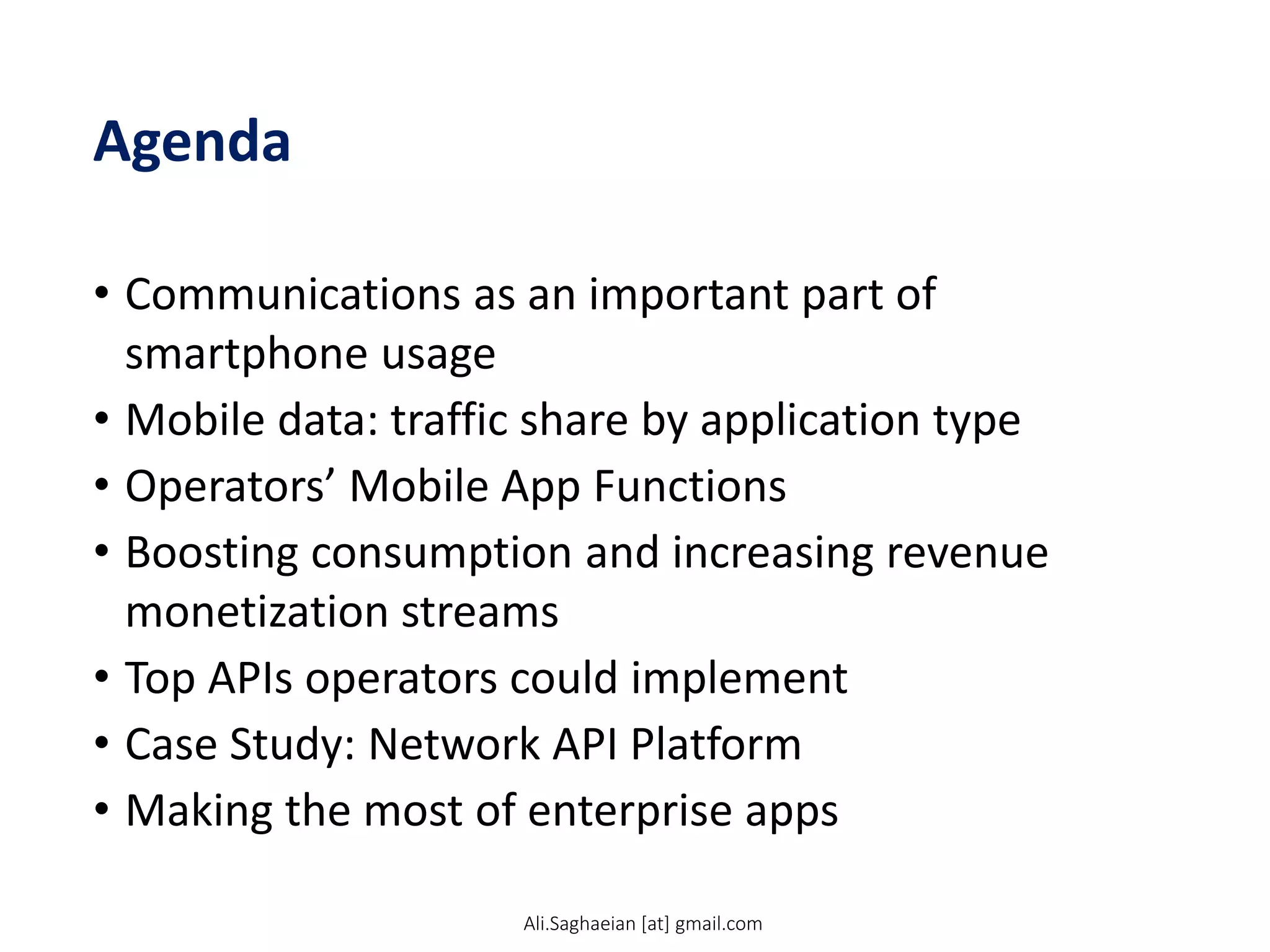 Agenda
• Communications as an important part of
smartphone usage
• Mobile data: traffic share by application type
• Operators’ Mobile App Functions
• Boosting consumption and increasing revenue
monetization streams
• Top APIs operators could implement
• Case Study: Network API Platform
• Making the most of enterprise apps
Ali.Saghaeian [at] gmail.com
 