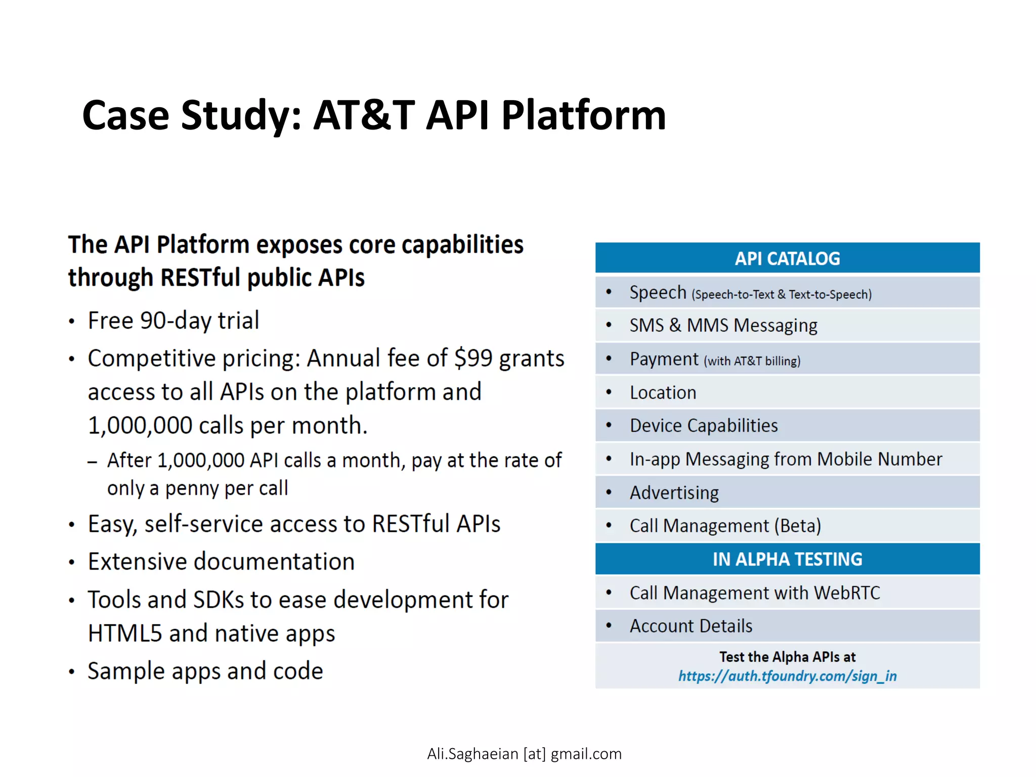 Case Study: AT&T API Platform
The API Platform exposes core capabilities through RESTful public APIs
•Free 90-day trial
•Competitive pricing: Annual fee of $99 grants access to all APIs on the platform and 1,000,000 calls per month.
–After 1,000,000 API calls a month, pay at the rate of only a penny per call
•Easy, self-service access to RESTful APIs
•Extensive documentation
•Tools and SDKs to ease development for HTML5 and native apps
•Sample apps and code
© 2013 AT&T Intellectual Property. All rights reserved. AT&T and the AT&T logo are trademarks of AT&T Intellectual Property. 5 API CATALOG
•Speech (Speech-to-Text & Text-to-Speech)
•SMS & MMS Messaging
•Payment (with AT&T billing)
•Location
•Device Capabilities
•In-app Messaging from Mobile Number
•Advertising
•Call Management (Beta)
IN ALPHA TESTING
•Call Management with WebRTC
•Account Details
Test the Alpha APIs at https://auth.tfoundry.com/sign_in
Ali.Saghaeian [at] gmail.com
 
