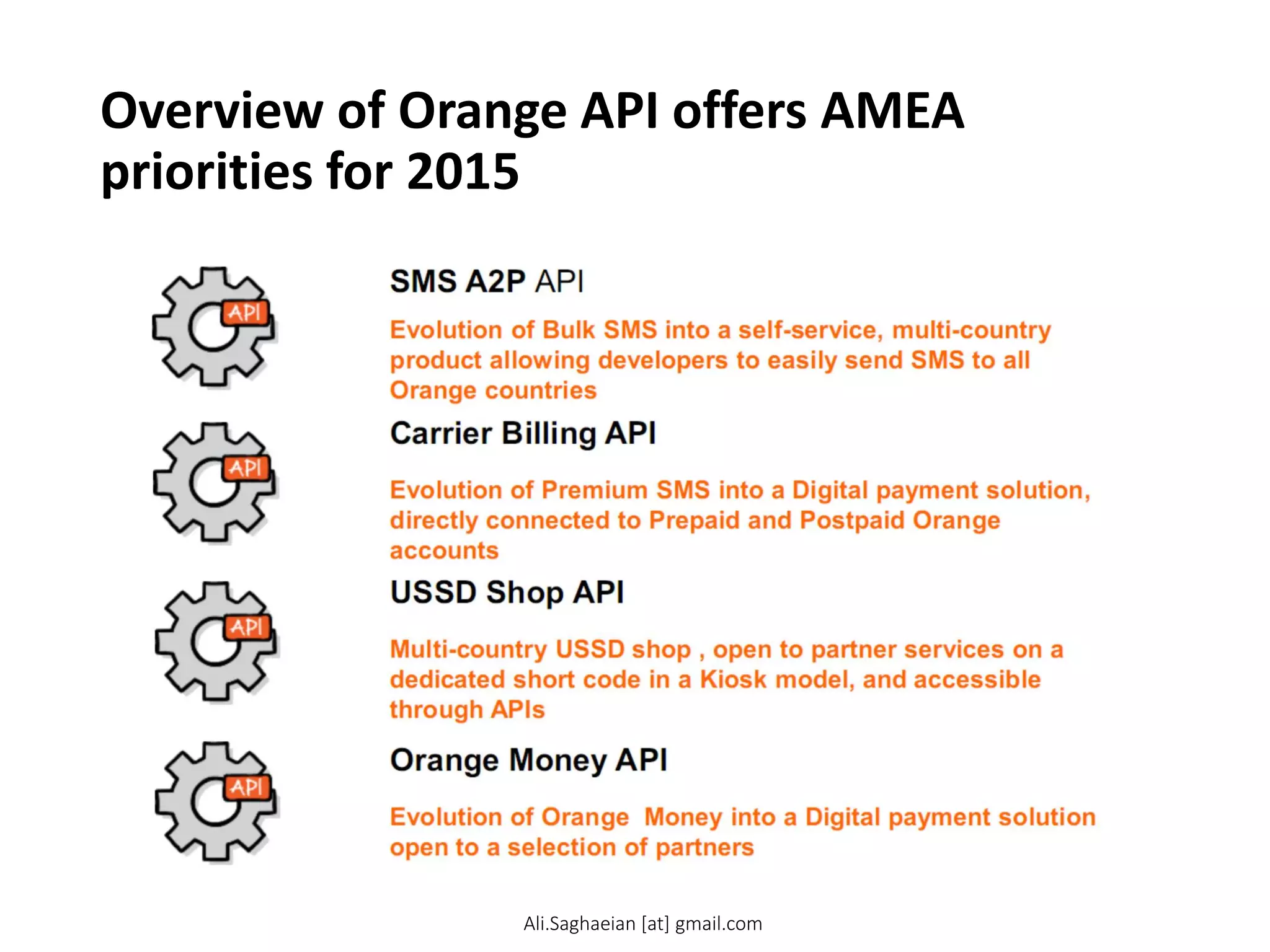Overview of Orange API offers AMEA
priorities for 2015
Evolution of Orange Money into a Digital payment solution open to a selection of partners
Orange Money API
Evolution of Bulk SMS into a self-service, multi-country product allowing developers to easily send SMS to all Orange countries
SMS A2P API
Evolution of Premium SMS into a Digital payment solution, directly connected to Prepaid and Postpaid Orange accounts
Carrier Billing API
Multi-country USSD shop , open to partner services on a dedicated short code in a Kiosk model, and accessible through APIs
USSD Shop API
Ali.Saghaeian [at] gmail.com
 