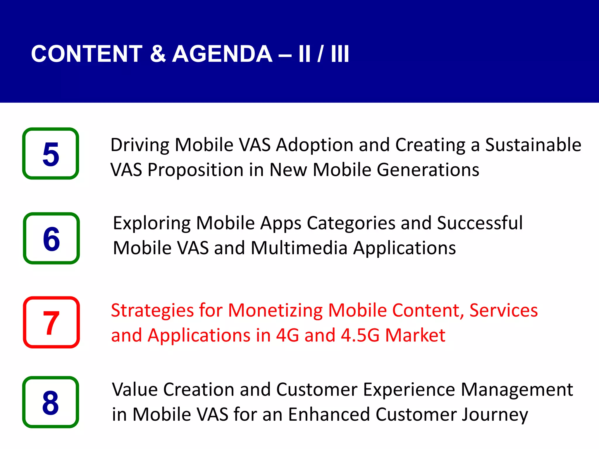 Driving Mobile VAS Adoption and Creating a Sustainable
VAS Proposition in New Mobile Generations
Exploring Mobile Apps Categories and Successful
Mobile VAS and Multimedia Applications
Strategies for Monetizing Mobile Content, Services
and Applications in 4G and 4.5G Market
Value Creation and Customer Experience Management
in Mobile VAS for an Enhanced Customer Journey8
5
7
6
CONTENT & AGENDA – II / III
 
