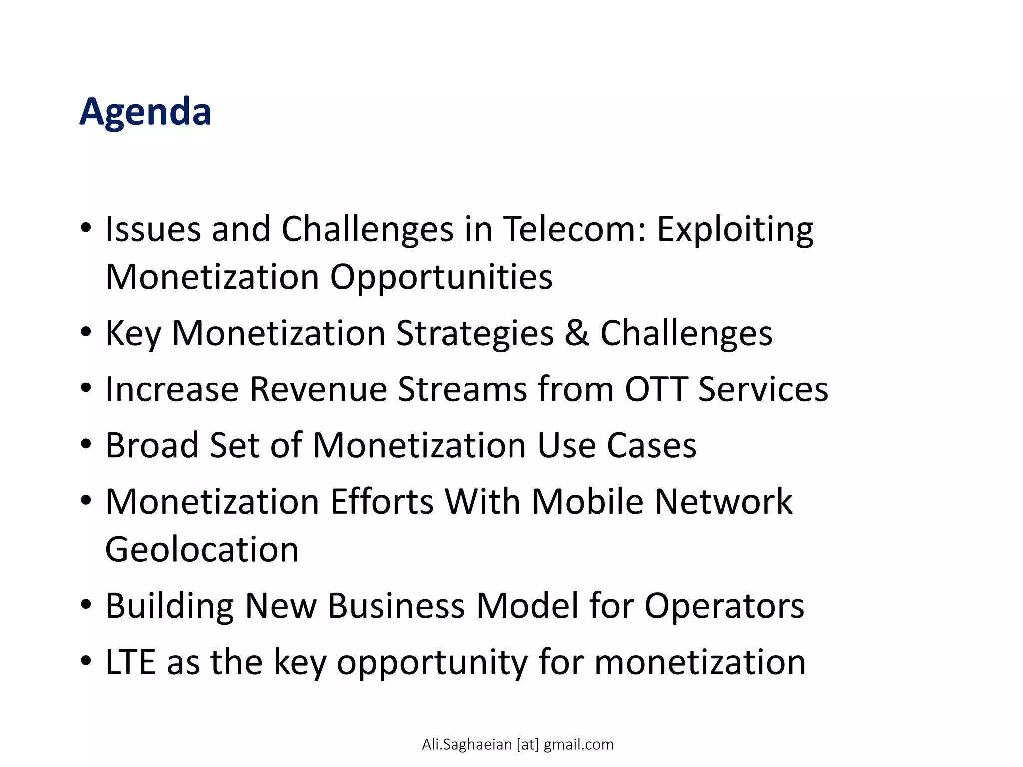 Agenda
• Issues and Challenges in Telecom: Exploiting
Monetization Opportunities
• Key Monetization Strategies & Challenges
• Increase Revenue Streams from OTT Services
• Broad Set of Monetization Use Cases
• Monetization Efforts With Mobile Network
Geolocation
• Building New Business Model for Operators
• LTE as the key opportunity for monetization
Ali.Saghaeian [at] gmail.com
 