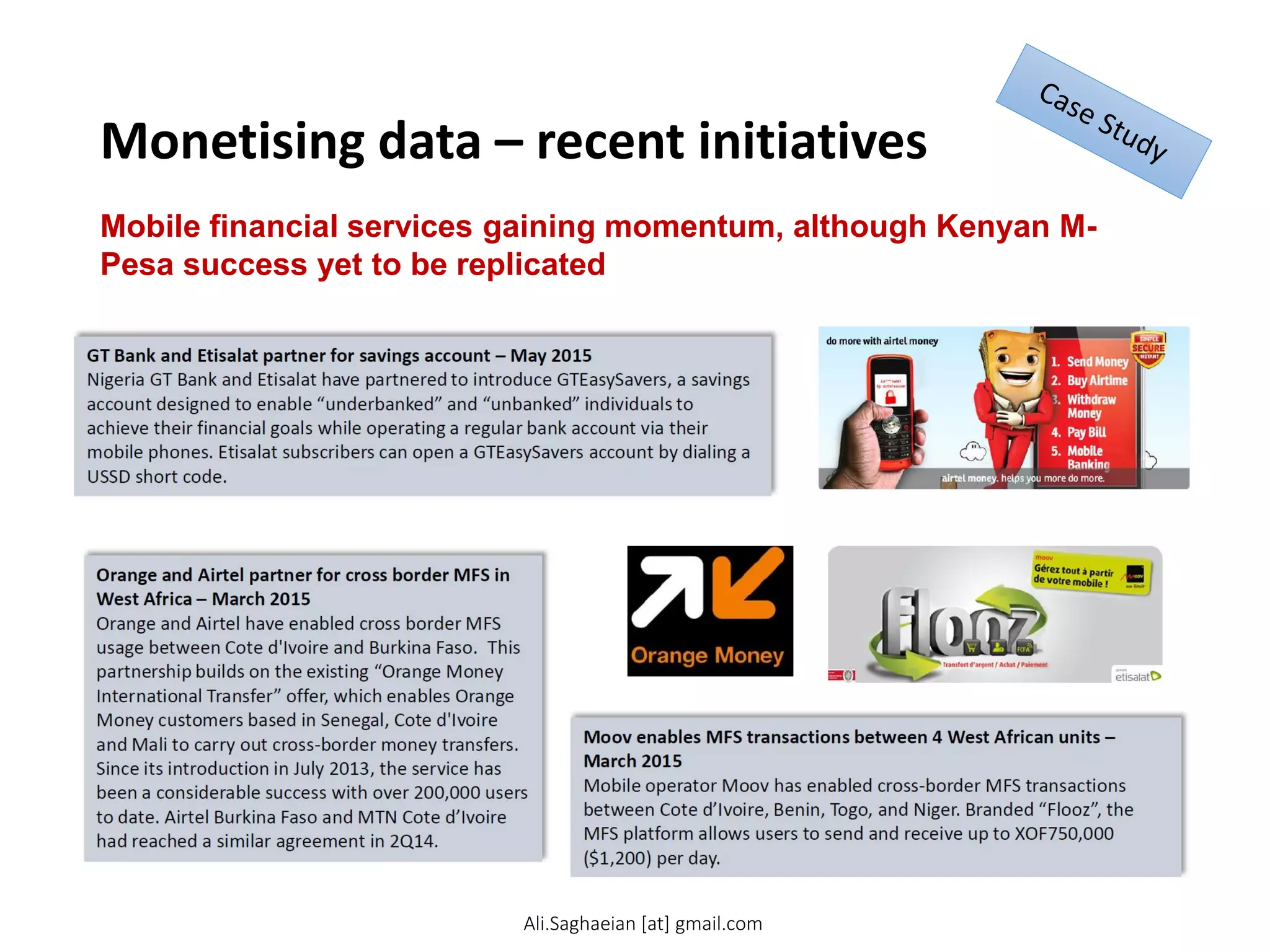 Monetising data – recent initiatives
Mobile financial services gaining momentum, although Kenyan M-
Pesa success yet to be replicated
GT Bank and Etisalat partner for savings account – May 2015
Nigeria GT Bank and Etisalat have partnered to introduce GTEasySavers, a savings account designed to enable “underbanked” and “unbanked” individuals to achieve their financial goals while operating a regular bank account via their mobile phones. Etisalat subscribers can open a GTEasySavers account by dialing a USSD short code.
Moov enables MFS transactions between 4 West African units – March 2015
Mobile operator Moov has enabled cross-border MFS transactions between Cote d’Ivoire, Benin, Togo, and Niger. Branded “Flooz”, the MFS platform allows users to send and receive up to XOF750,000 ($1,200) per day.
Orange and Airtel partner for cross border MFS in West Africa – March 2015
Orange and Airtel have enabled cross border MFS usage between Cote d'Ivoire and Burkina Faso. This partnership builds on the existing “Orange Money International Transfer” offer, which enables Orange Money customers based in Senegal, Cote d'Ivoire and Mali to carry out cross-border money transfers. Since its introduction in July 2013, the service has been a considerable success with over 200,000 users to date. Airtel Burkina Faso and MTN Cote d’Ivoire had reached a similar agreement in 2Q14.
Ali.Saghaeian [at] gmail.com
 