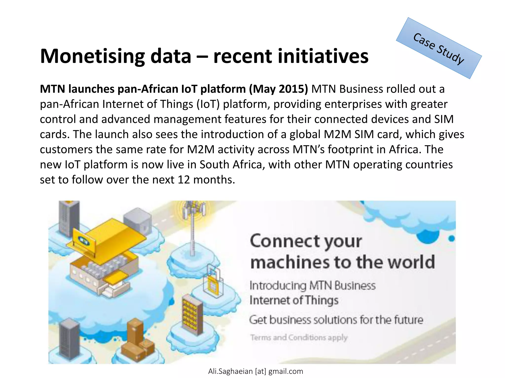 Monetising data – recent initiatives
MTN launches pan-African IoT platform (May 2015) MTN Business rolled out a
pan-African Internet of Things (IoT) platform, providing enterprises with greater
control and advanced management features for their connected devices and SIM
cards. The launch also sees the introduction of a global M2M SIM card, which gives
customers the same rate for M2M activity across MTN’s footprint in Africa. The
new IoT platform is now live in South Africa, with other MTN operating countries
set to follow over the next 12 months.
Ali.Saghaeian [at] gmail.com
 