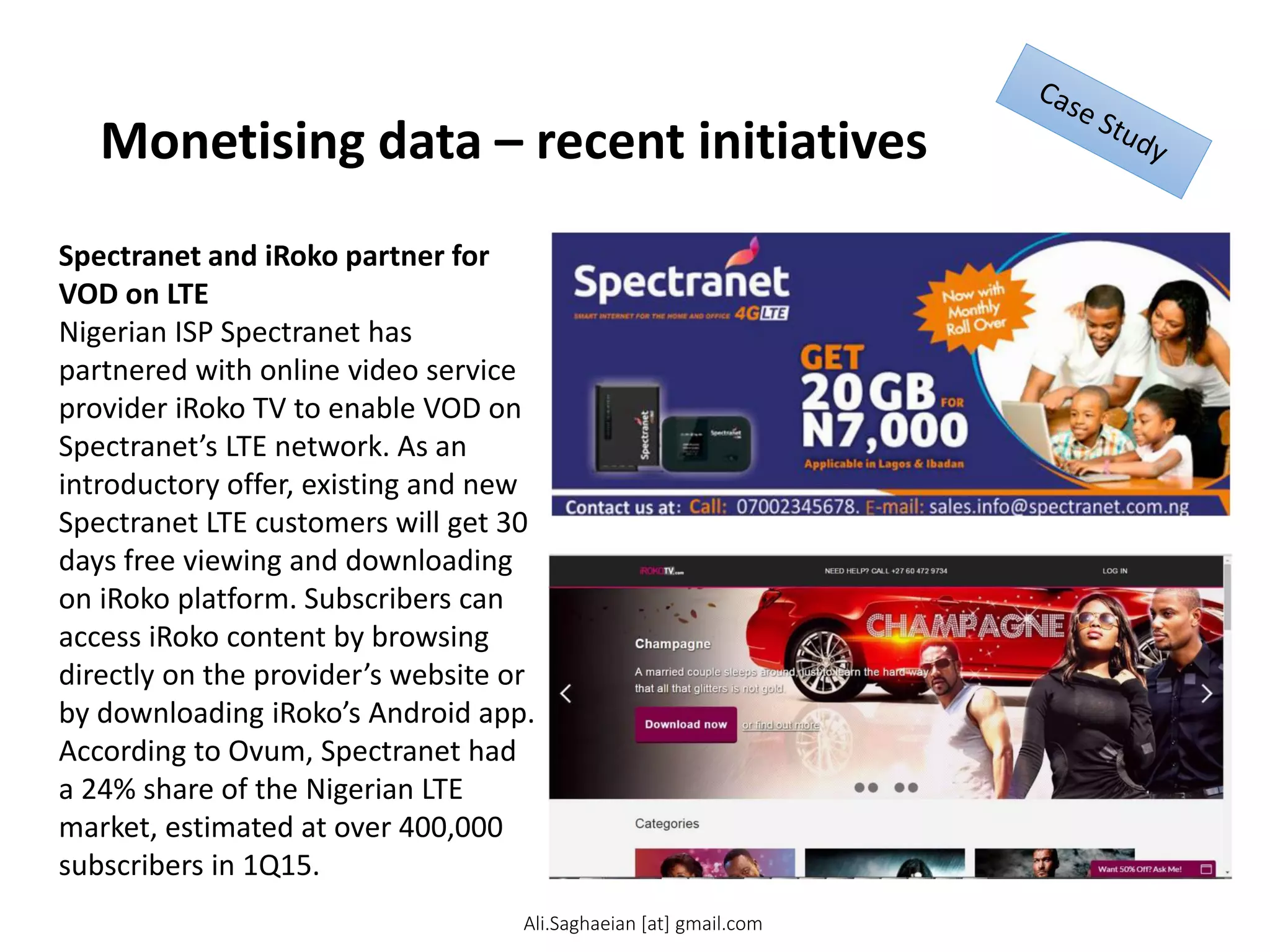 Monetising data – recent initiatives
Spectranet and iRoko partner for
VOD on LTE
Nigerian ISP Spectranet has
partnered with online video service
provider iRoko TV to enable VOD on
Spectranet’s LTE network. As an
introductory offer, existing and new
Spectranet LTE customers will get 30
days free viewing and downloading
on iRoko platform. Subscribers can
access iRoko content by browsing
directly on the provider’s website or
by downloading iRoko’s Android app.
According to Ovum, Spectranet had
a 24% share of the Nigerian LTE
market, estimated at over 400,000
subscribers in 1Q15.
Ali.Saghaeian [at] gmail.com
 