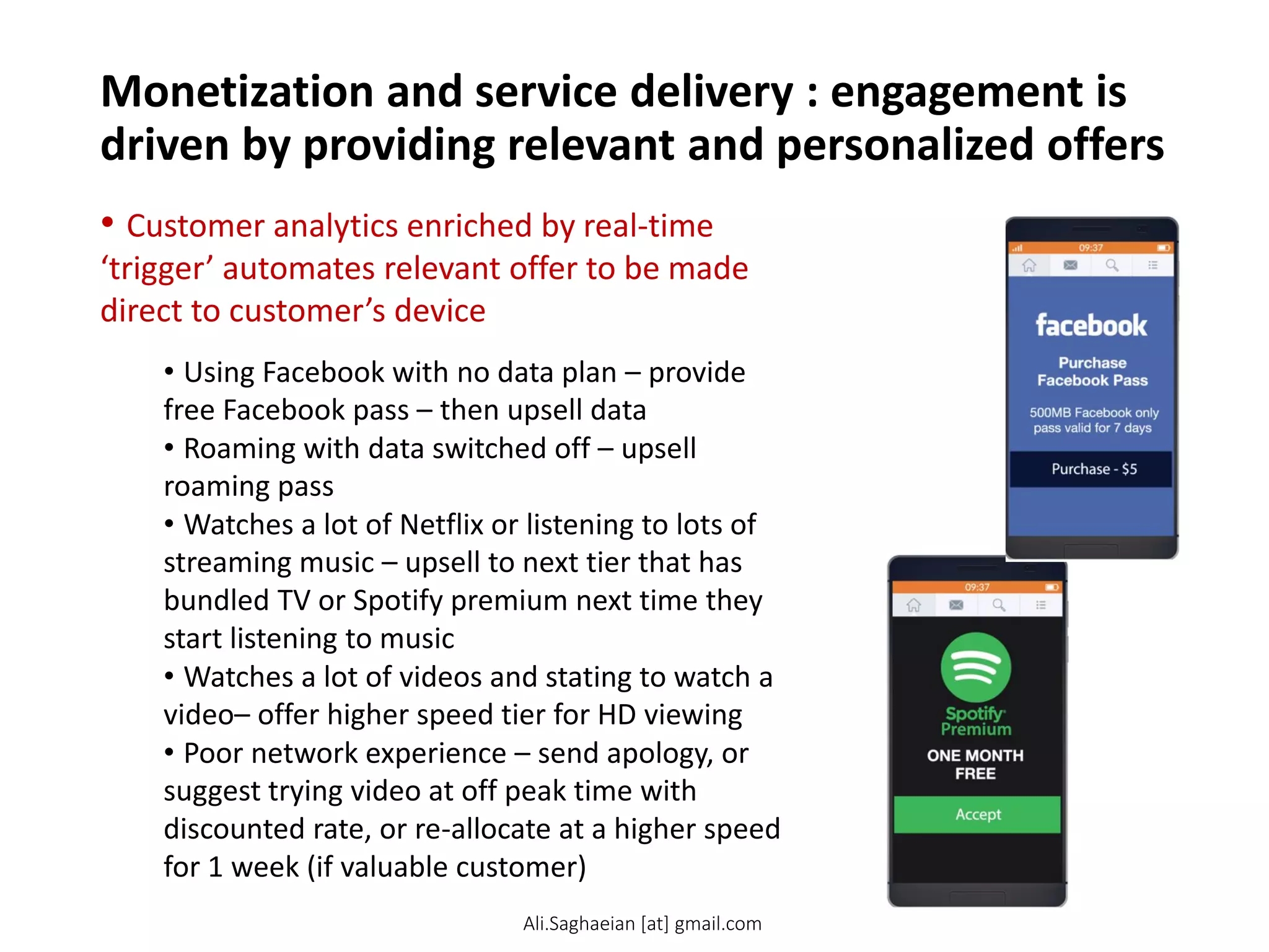 Monetization and service delivery : engagement is
driven by providing relevant and personalized offers
• Customer analytics enriched by real-time
‘trigger’ automates relevant offer to be made
direct to customer’s device
• Using Facebook with no data plan – provide
free Facebook pass – then upsell data
• Roaming with data switched off – upsell
roaming pass
• Watches a lot of Netflix or listening to lots of
streaming music – upsell to next tier that has
bundled TV or Spotify premium next time they
start listening to music
• Watches a lot of videos and stating to watch a
video– offer higher speed tier for HD viewing
• Poor network experience – send apology, or
suggest trying video at off peak time with
discounted rate, or re-allocate at a higher speed
for 1 week (if valuable customer)
Ali.Saghaeian [at] gmail.com
 