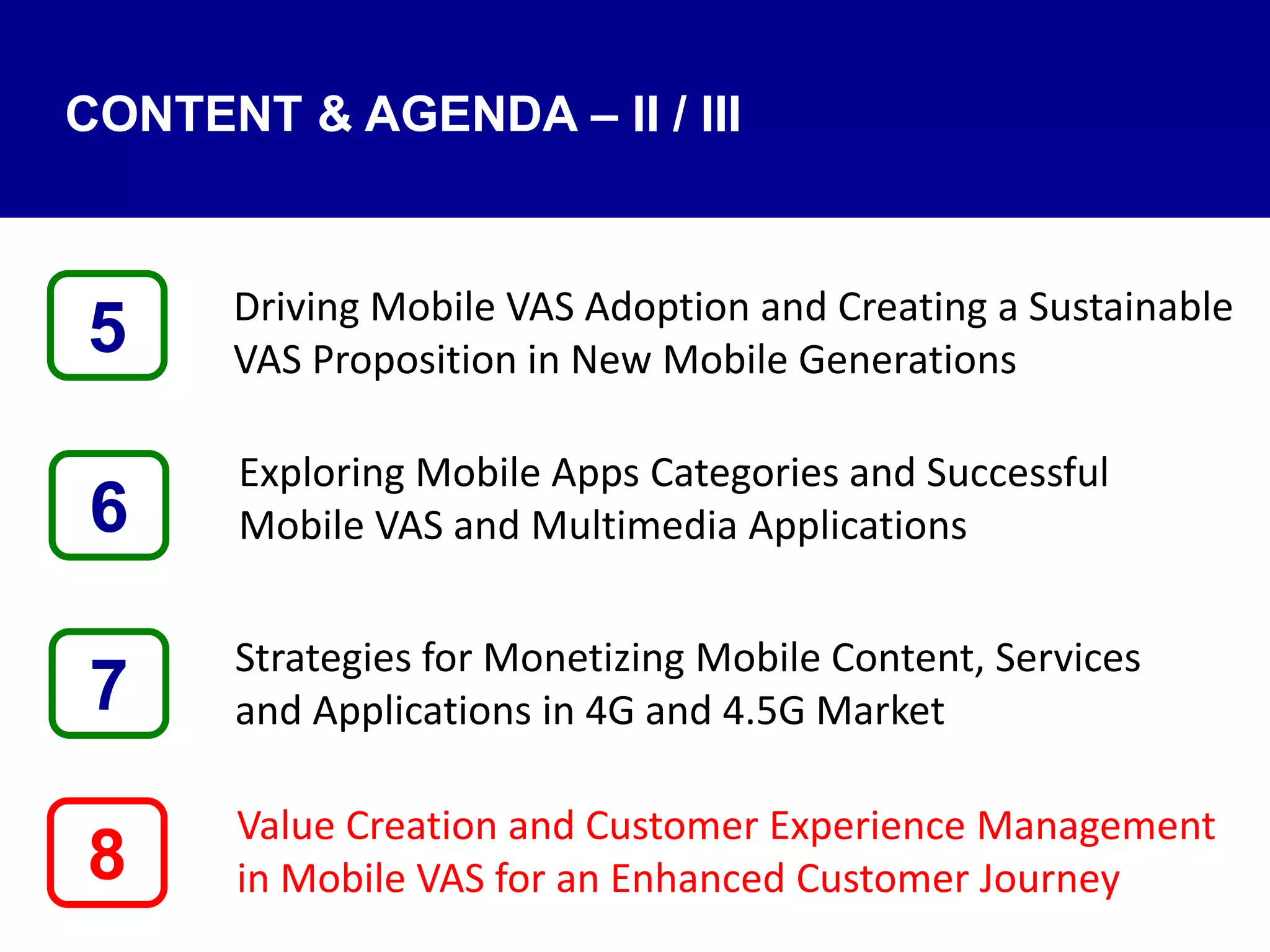 Driving Mobile VAS Adoption and Creating a Sustainable
VAS Proposition in New Mobile Generations
Exploring Mobile Apps Categories and Successful
Mobile VAS and Multimedia Applications
Strategies for Monetizing Mobile Content, Services
and Applications in 4G and 4.5G Market
Value Creation and Customer Experience Management
in Mobile VAS for an Enhanced Customer Journey8
5
7
6
CONTENT & AGENDA – II / III
 