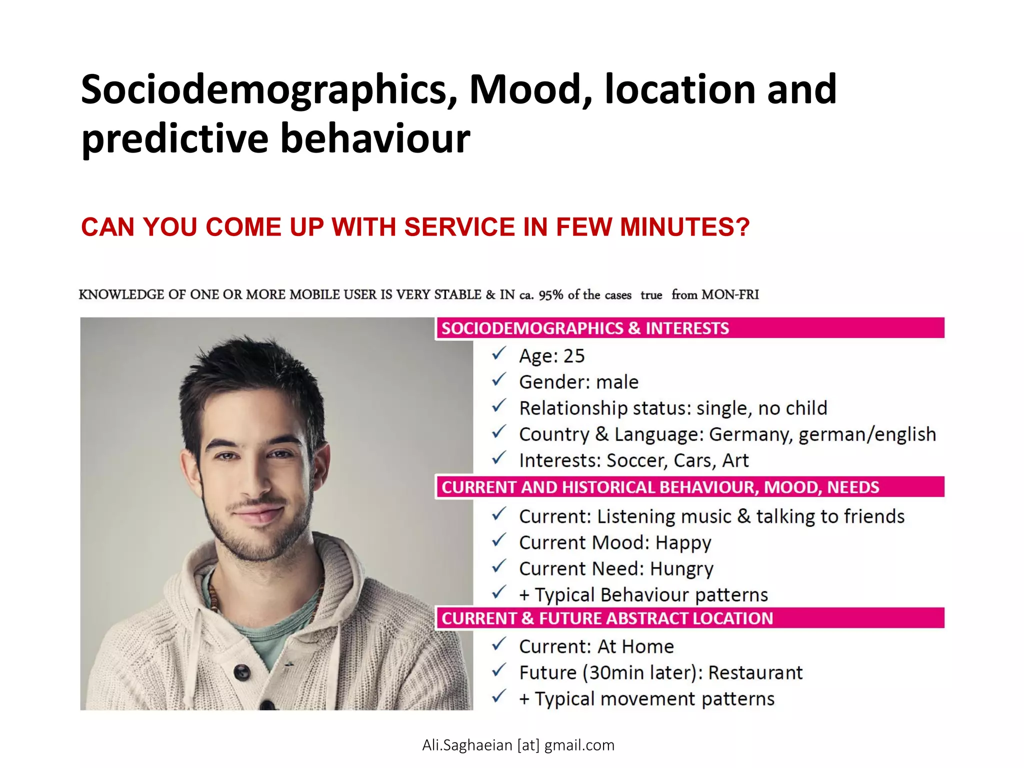 Sociodemographics, Mood, location and
predictive behaviour
CAN YOU COME UP WITH SERVICE IN FEW MINUTES?
KNOWLEDGE OF ONE OR MORE MOBILE USER IS VERY STABLE & IN ca. 95% of the cases true from MON-FRI
9
SOCIODEMOGRAPHICS & INTERESTS CURRENT AND HISTORICAL BEHAVIOUR, MOOD, NEEDS CURRENT & FUTURE ABSTRACT LOCATION
 Current: At Home
 Future (30min later): Restaurant
 + Typical movement patterns
 Current: Listening music & talking to friends
 Current Mood: Happy
 Current Need: Hungry
 + Typical Behaviour patterns
 Age: 25
 Gender: male
 Relationship status: single, no child
 Country & Language: Germany, german/english
 Interests: Soccer, Cars, Art
Ali.Saghaeian [at] gmail.com
 