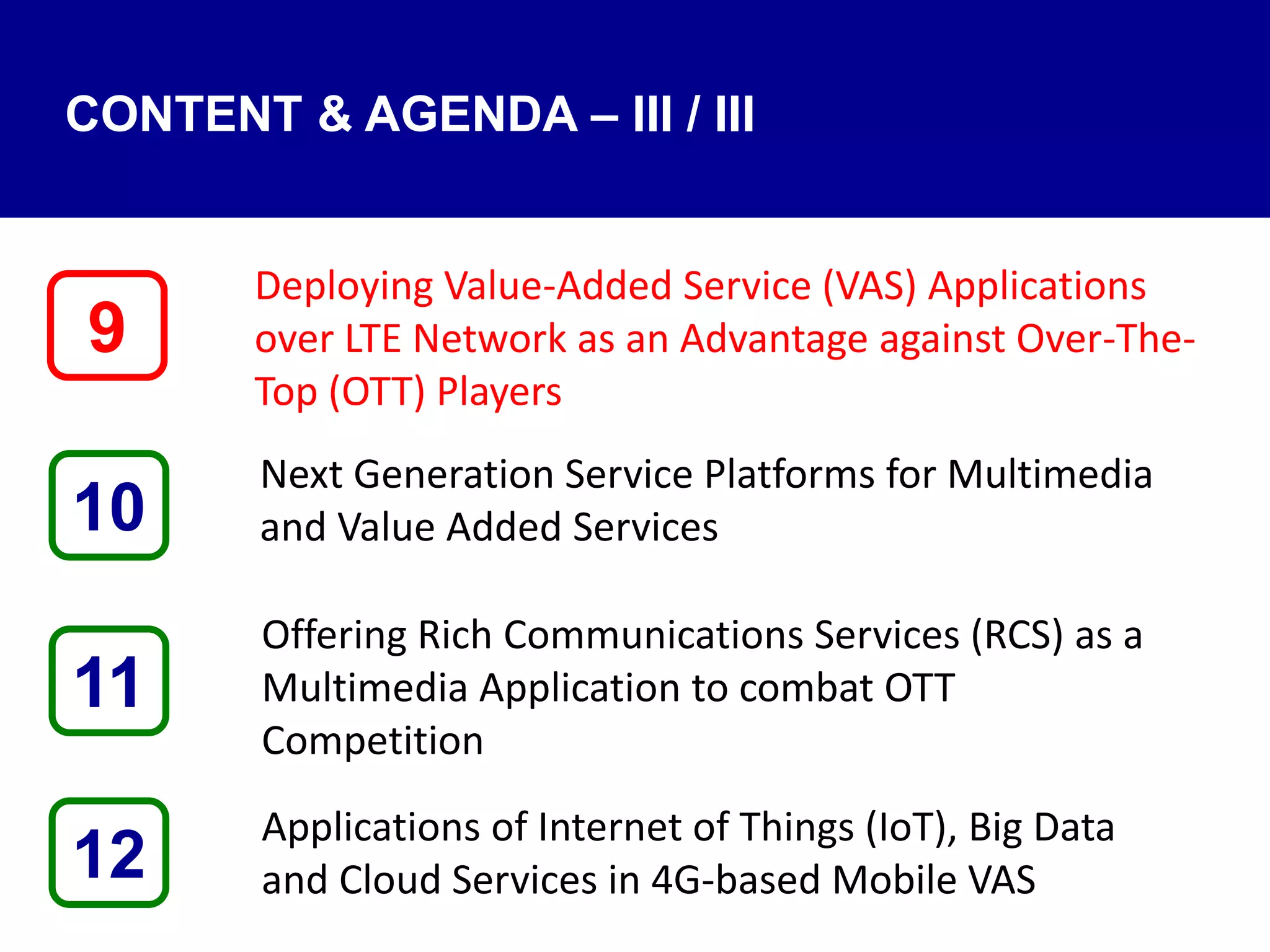 CONTENT & AGENDA – III / III
Deploying Value-Added Service (VAS) Applications
over LTE Network as an Advantage against Over-The-
Top (OTT) Players
Next Generation Service Platforms for Multimedia
and Value Added Services
Offering Rich Communications Services (RCS) as a
Multimedia Application to combat OTT
Competition
Applications of Internet of Things (IoT), Big Data
and Cloud Services in 4G-based Mobile VAS12
9
11
10
 