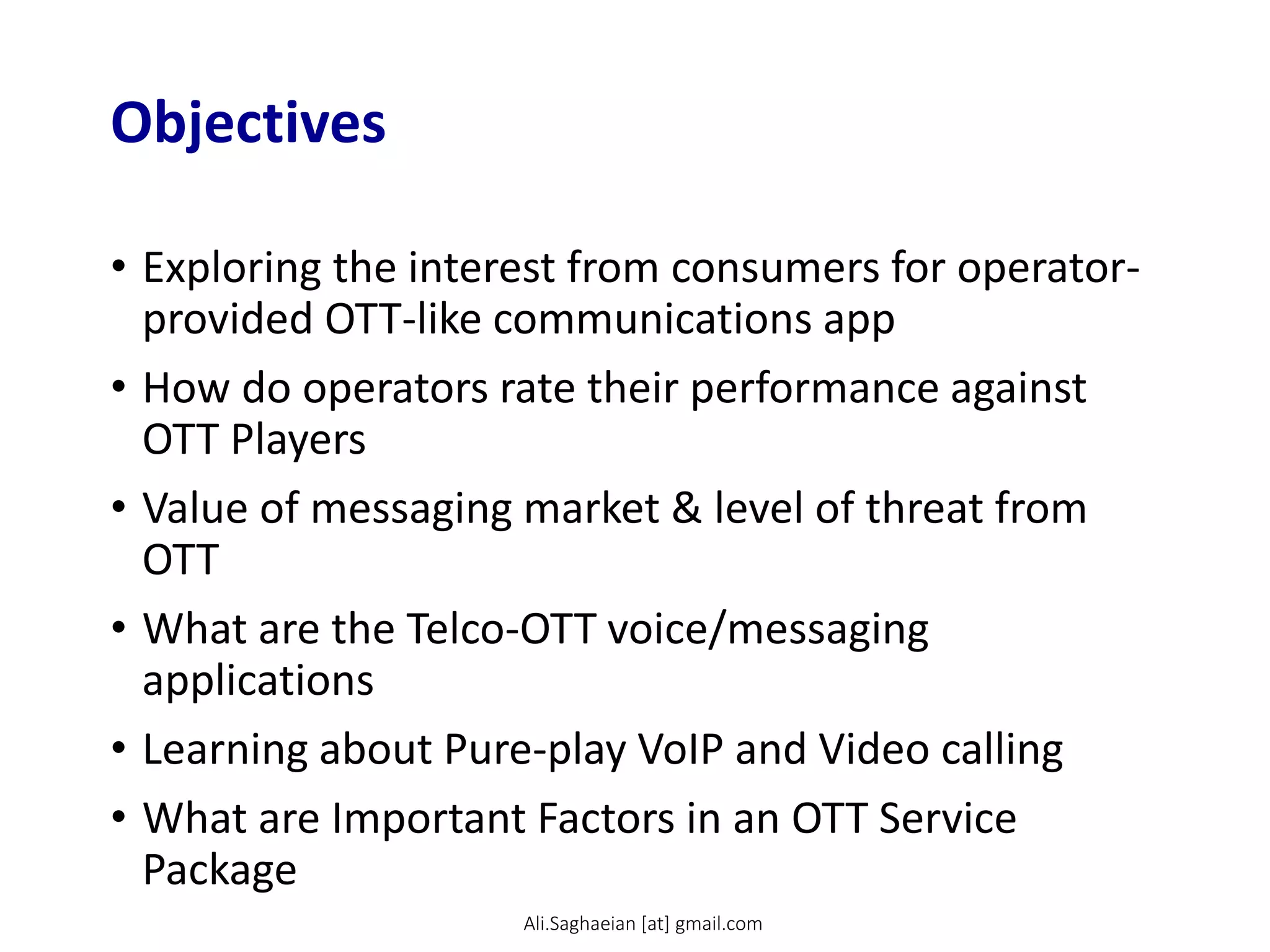 Objectives
• Exploring the interest from consumers for operator-
provided OTT-like communications app
• How do operators rate their performance against
OTT Players
• Value of messaging market & level of threat from
OTT
• What are the Telco-OTT voice/messaging
applications
• Learning about Pure-play VoIP and Video calling
• What are Important Factors in an OTT Service
Package
Ali.Saghaeian [at] gmail.com
 