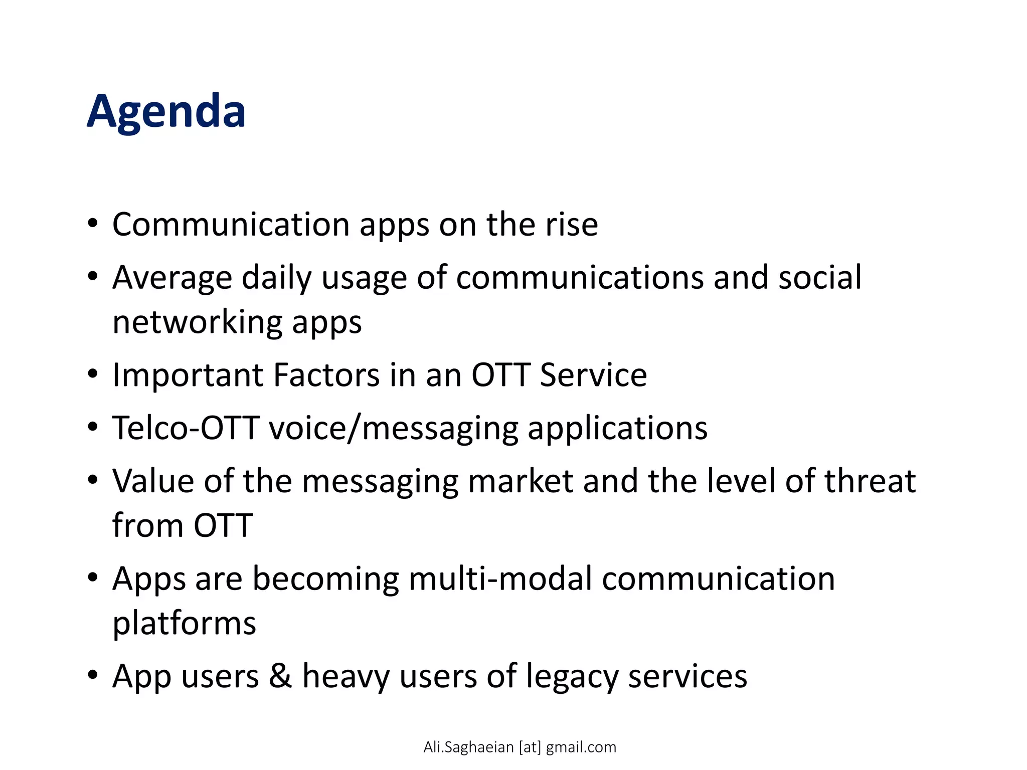 Agenda
• Communication apps on the rise
• Average daily usage of communications and social
networking apps
• Important Factors in an OTT Service
• Telco-OTT voice/messaging applications
• Value of the messaging market and the level of threat
from OTT
• Apps are becoming multi-modal communication
platforms
• App users & heavy users of legacy services
Ali.Saghaeian [at] gmail.com
 