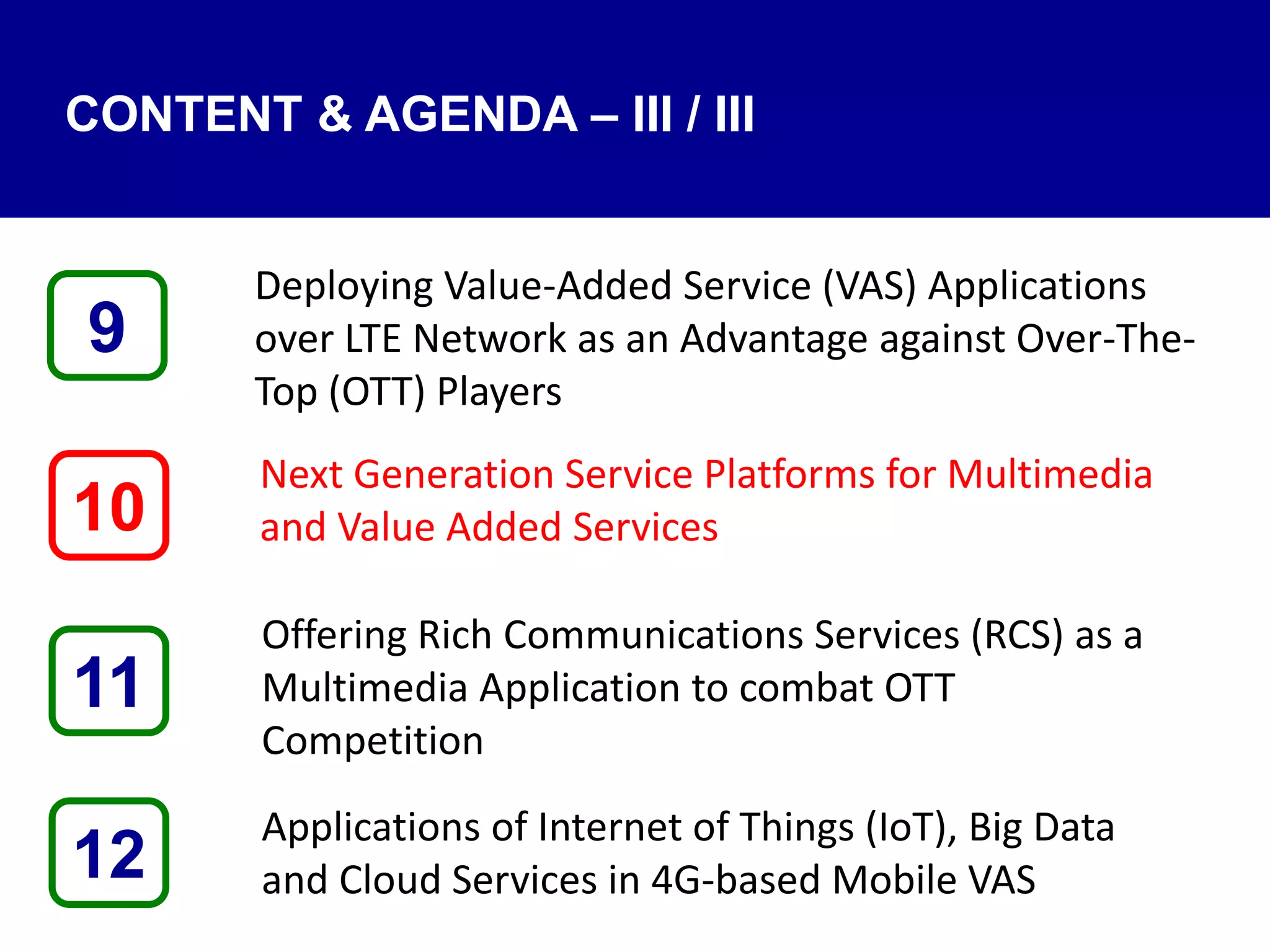 CONTENT & AGENDA – III / III
Deploying Value-Added Service (VAS) Applications
over LTE Network as an Advantage against Over-The-
Top (OTT) Players
Next Generation Service Platforms for Multimedia
and Value Added Services
Offering Rich Communications Services (RCS) as a
Multimedia Application to combat OTT
Competition
Applications of Internet of Things (IoT), Big Data
and Cloud Services in 4G-based Mobile VAS12
9
11
10
 