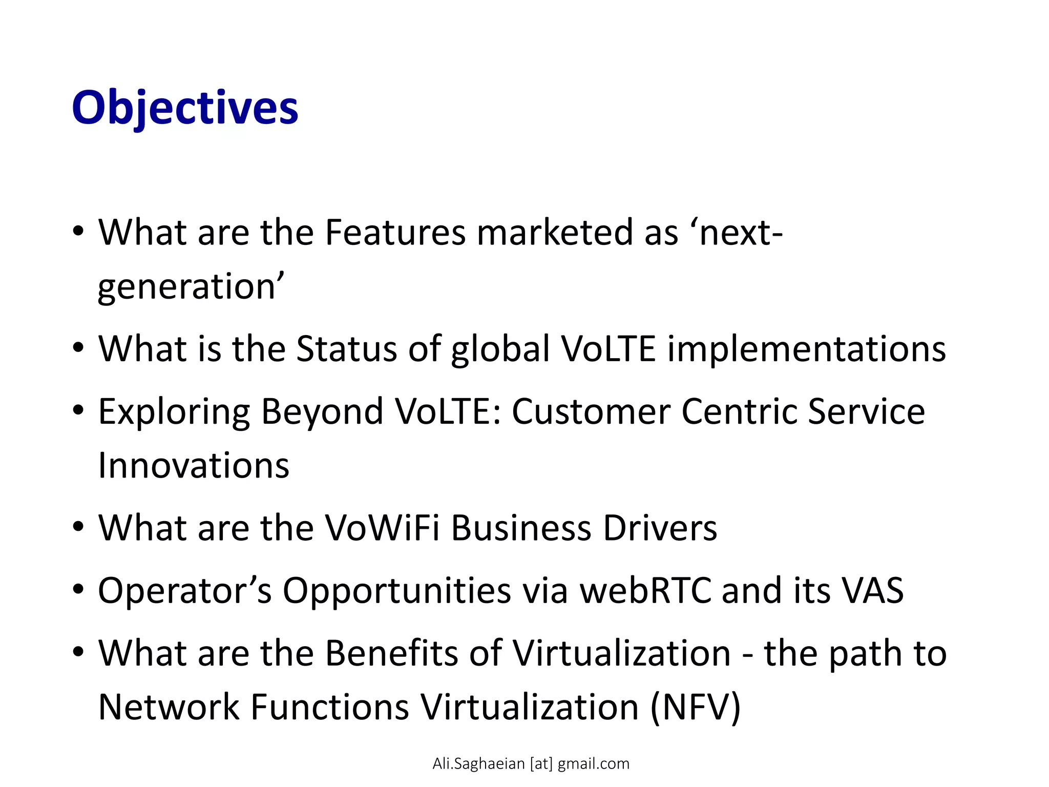 Objectives
• What are the Features marketed as ‘next-
generation’
• What is the Status of global VoLTE implementations
• Exploring Beyond VoLTE: Customer Centric Service
Innovations
• What are the VoWiFi Business Drivers
• Operator’s Opportunities via webRTC and its VAS
• What are the Benefits of Virtualization - the path to
Network Functions Virtualization (NFV)
Ali.Saghaeian [at] gmail.com
 