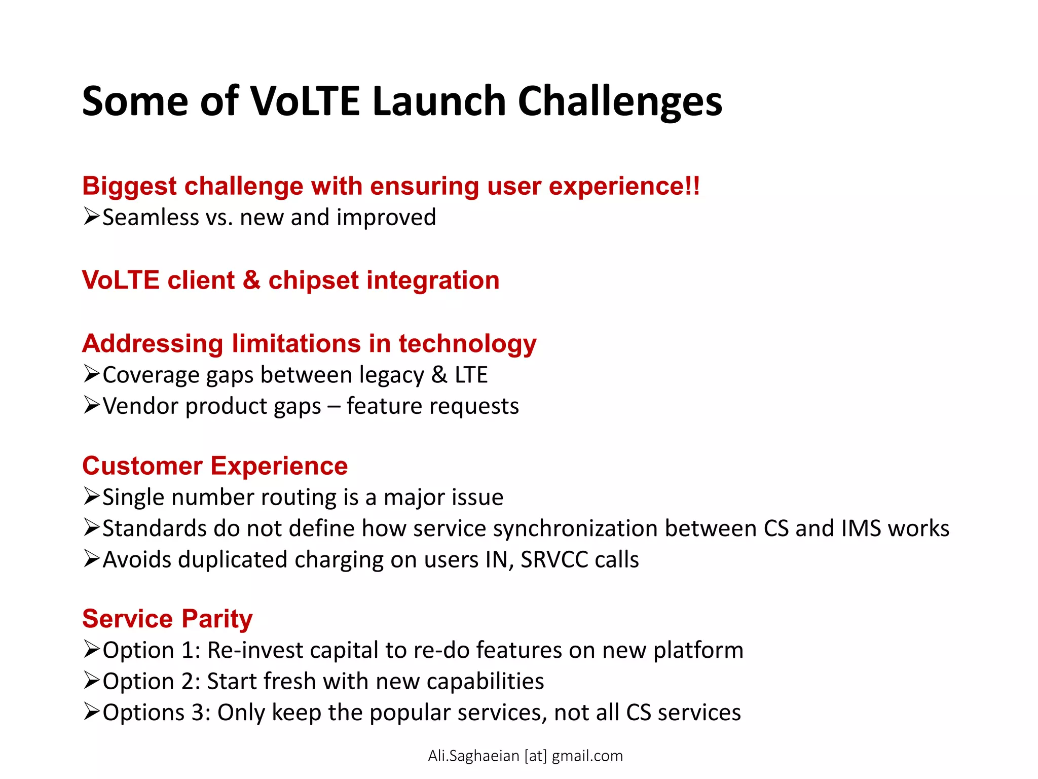 Some of VoLTE Launch Challenges
VoLTE client & chipset integration
Addressing limitations in technology
Coverage gaps between legacy & LTE
Vendor product gaps – feature requests
Customer Experience
Single number routing is a major issue
Standards do not define how service synchronization between CS and IMS works
Avoids duplicated charging on users IN, SRVCC calls
Biggest challenge with ensuring user experience!!
Seamless vs. new and improved
Service Parity
Option 1: Re-invest capital to re-do features on new platform
Option 2: Start fresh with new capabilities
Options 3: Only keep the popular services, not all CS services
Ali.Saghaeian [at] gmail.com
 