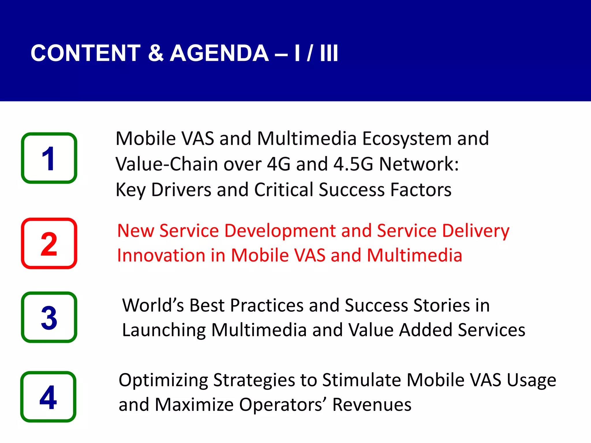 4
Mobile VAS and Multimedia Ecosystem and
Value‐Chain over 4G and 4.5G Network:
Key Drivers and Critical Success Factors
New Service Development and Service Delivery
Innovation in Mobile VAS and Multimedia
World’s Best Practices and Success Stories in
Launching Multimedia and Value Added Services
Optimizing Strategies to Stimulate Mobile VAS Usage
and Maximize Operators’ Revenues
1
3
2
CONTENT & AGENDA – I / III
 