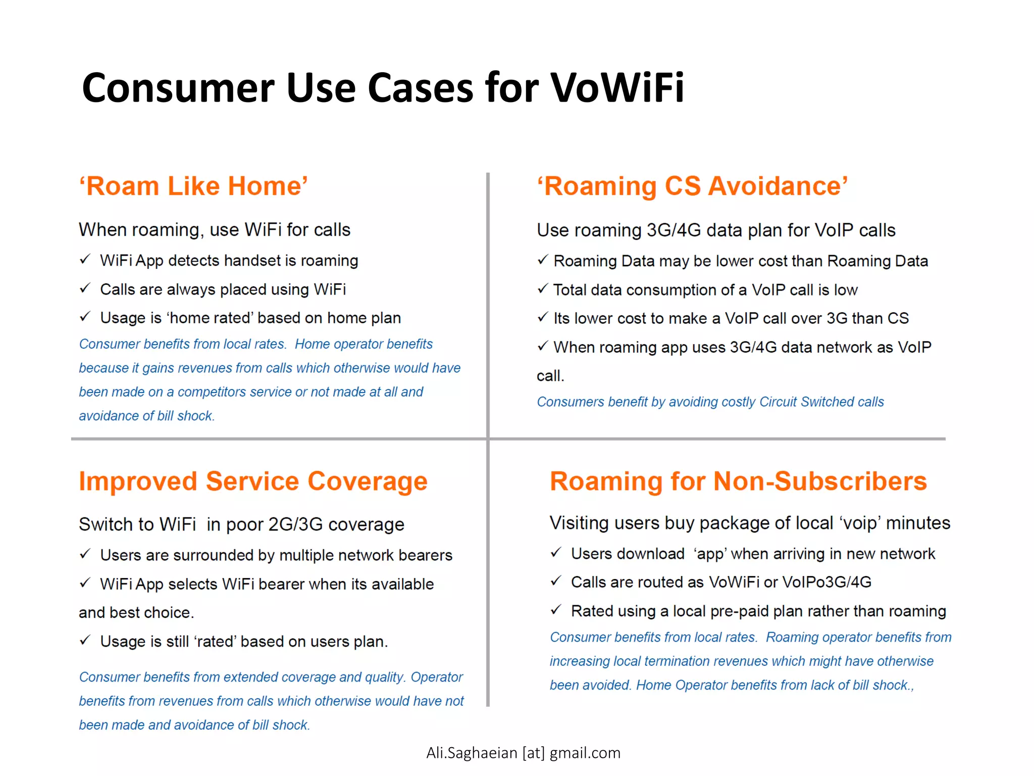 Consumer Use Cases for VoWiFi
‘Roaming CS Avoidance’
Improved Service Coverage
‘Roam Like Home’
Roaming for Non-Subscribers When roaming, use WiFi for calls
 WiFi App detects handset is roaming
 Calls are always placed using WiFi
 Usage is ‘home rated’ based on home plan Consumer benefits from local rates. Home operator benefits because it gains revenues from calls which otherwise would have been made on a competitors service or not made at all and avoidance of bill shock.
Use roaming 3G/4G data plan for VoIP calls
 Roaming Data may be lower cost than Roaming Data
 Total data consumption of a VoIP call is low
 Its lower cost to make a VoIP call over 3G than CS
 When roaming app uses 3G/4G data network as VoIP call. Consumers benefit by avoiding costly Circuit Switched calls
Switch to WiFi in poor 2G/3G coverage
 Users are surrounded by multiple network bearers
 WiFi App selects WiFi bearer when its available and best choice.
 Usage is still ‘rated’ based on users plan. Consumer benefits from extended coverage and quality. Operator benefits from revenues from calls which otherwise would have not been made and avoidance of bill shock.
Visiting users buy package of local ‘voip’ minutes
 Users download ‘app’ when arriving in new network
 Calls are routed as VoWiFi or VoIPo3G/4G
 Rated using a local pre-paid plan rather than roaming Consumer benefits from local rates. Roaming operator benefits from increasing local termination revenues which might have otherwise been avoided. Home Operator benefits from lack of bill shock.,
Ali.Saghaeian [at] gmail.com
 