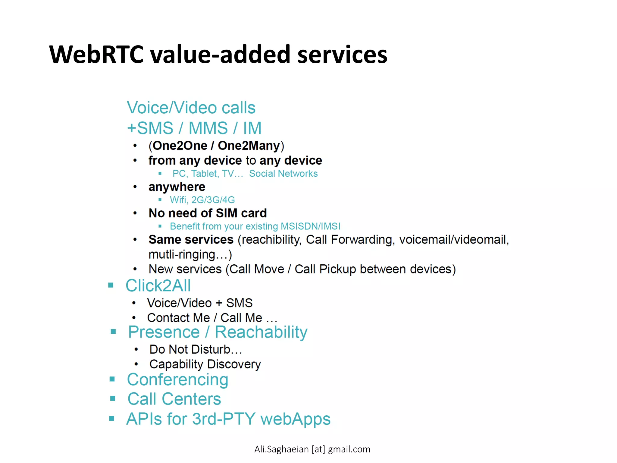 WebRTC value-added services
 Voice/Video calls +SMS / MMS / IM
• (One2One / One2Many)
• from any device to any device
 PC, Tablet, TV… Social Networks
• anywhere
 Wifi, 2G/3G/4G
• No need of SIM card
 Benefit from your existing MSISDN/IMSI
• Same services (reachibility, Call Forwarding, voicemail/videomai l, mutli-ringing…)
• New services (Call Move / Call Pickup between devices)
 APIs for 3rd-PTY webApps
 Click2All
• Voice/Video + SMS
• Contact Me / Call Me …
 Presence / Reachability
• Do Not Disturb…
• Capability Discovery
 Conferencing
 Call Centers
Ali.Saghaeian [at] gmail.com
 